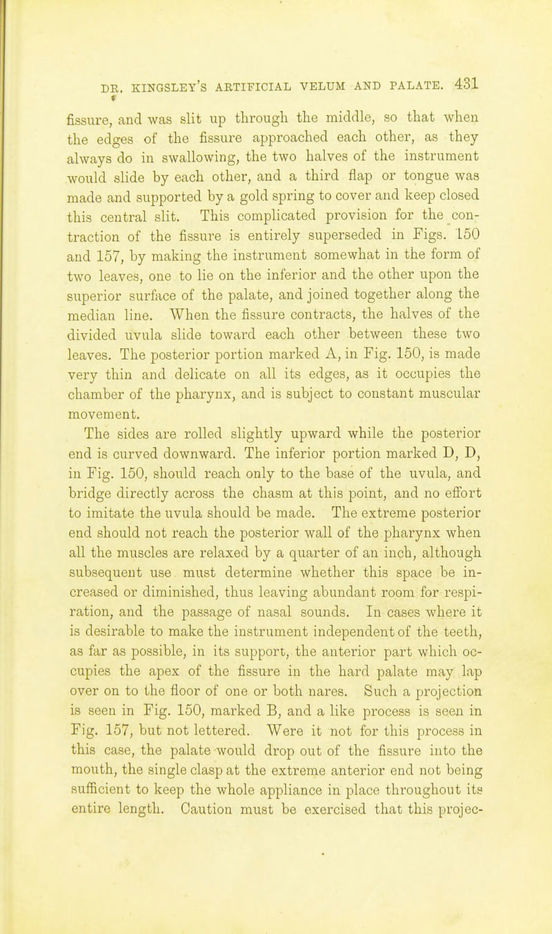 fissure, and was slit up through the middle, so that when the edges of the fissure approached each other, as they always do in swallowing, the two halves of the instrument would slide by each other, and a third flap or tongue was made and supported by a gold spring to cover and keep closed this central slit. This complicated provision for the con- traction of the fissure is entirely superseded in Figs. 150 and 157, by making the instrument somewhat in the form of two leaves, one to lie on the inferior and the other upon the superior surface of the palate, and joined together along the median line. When the fissure contracts, the halves of the divided uvula slide toward each other between these two leaves. The posterior portion marked A, in Fig. 150, is made very thin and delicate on all its edges, as it occupies the chamber of the pharynx, and is subject to constant muscular movement. The sides are rolled slightly upward while the posterior end is curved downward. The inferior portion marked D, D, in Fig. 150, should reach only to the base of the uvula, and bridge directly across the chasm at this point, and no effort to imitate the uvula should be made. The extreme posterior end should not reach the posterior wall of the pharynx when all the muscles are relaxed by a quarter of an inch, although subsequent use must determine whether this space be in- creased or diminished, thus leaving abundant room for respi- ration, and the passage of nasal sounds. In cases where it is desirable to make the instrument independent of the teeth, as far as possible, in its support, the anterior part which oc- cupies the apex of the fissure in the hard palate may lap over on to the floor of one or both nares. Such a projection is seen in Fig. 150, marked B, and a like process is seen in Fig. 157, but not lettered. Were it not for this process in this case, the palate would drop out of the fissure into the mouth, the single clasp at the extreme anterior end not being sufficient to keep the whole appliance in place throughout its entire length. Caution must be exercised that this projec-