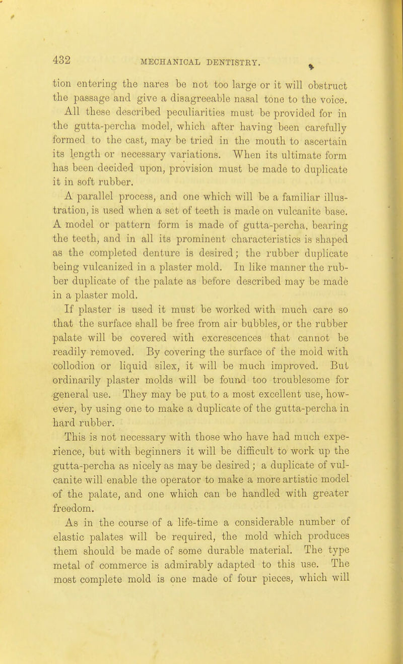 tion entering the nares be not too large or it will obstruct the passage and give a disagreeable nasal tone to the voice. All these described peculiarities must be provided for in the gutta-percha model, which after having been carefully- formed to the cast, may be tried in the mouth to ascertain its length or necessary variations. When its ultimate form has been decided upon, provision must be made to duplicate it in soft rubber. A parallel process, and one which will be a familiar illus- tration, is used when a set of teeth is made on vulcanite base. A model or pattern form is made of gutta-percha, bearing the teeth, and in all its prominent characteristics is shaped as the completed denture is desired; the rubber duplicate being vulcanized in a plaster mold. In like manner the rub- ber duplicate of the palate as before described may be made in a plaster mold. If plaster is used it must be worked with much care so that the surface shall be free from air bubbles, or the rubber palate will be covered with excrescences that cannot be readily removed. By covering the surface of the mold with collodion or liquid silex, it will be mu<3h improved. But ordinarily plaster molds will be found too troublesome for general use. They may be put to a most excellent use, how- ever, by using one to make a duplicate of the gutta-percha in hard rubber. This is not necessary with those who have had much expe- rience, but with beginners it will be difficult to work up the gutta-percha as nicely as may be desired; a duplicate of vul- canite will enable the operator to make a more artistic model of the palate, and one which can be handled with greater freedom. As in the course of a life-time a considerable number of elastic palates will be required, the mold which produces them should be made of some durable material. The type metal of commerce is admirably adapted to this use. The most complete mold is one made of four pieces, which will