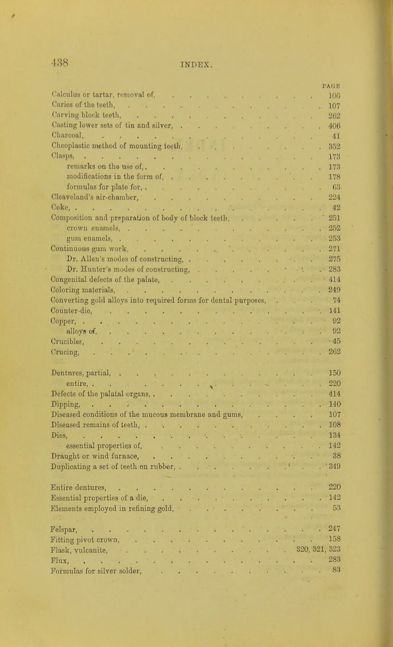 l-AOJC Calculus or tartar, removal of, JOO Carios of the teeth 107 Carving block teeth 2G2 Casting lower sets of tin and silver, 406 Charcoal, 41 Cheoplastic method of mounting teeth, 352 Clasps, 173 remarks on the use of, 173 modifications in the form of, 178 formulas for plate for, 03 Cloaveland's air-chamber, 224 Coke, 42 Composition and preparation of body of block teeth, ' 251 crown enainel.s, 252 gum enamels, 253 Continuous gum work 271 Dr. Allen's modes of constructing . 275 Dr. Hunter's modes of constructing, ■ . 283 Congenital defects of the palate, . . 414 Coloring materials, 249 Converting gold alloys into required forms for dental purposes, ... 74 Counter-dio, 141 Copper, 92 alloys of 92 Crucibles, 45 Cnicing, . . . . . . • 2G2 Dentures, partial, 150 entire, ^. . . ■. . . .220 Defects of the palatal organs, 414 Dipping, . . i 140 Diseased conditions of the mucous membrane and gums, .... 107 Diseased remains of teeth, 108 Dies, ■. 134 essential properties of, 142 Draught or wind furnace, . 38 Duplicating a set of teeth on rubber, ■ . . ' 349 Entire dentures 220 Essential properties of a die, . . . 142 Elements employed in refining gold, • . . ■ 53 Felspar, 247 Fitting pivot crown 158 Flask, vulcanite, 320, 321, 323 Flux, 283 Formulas for silver solder, 8:1