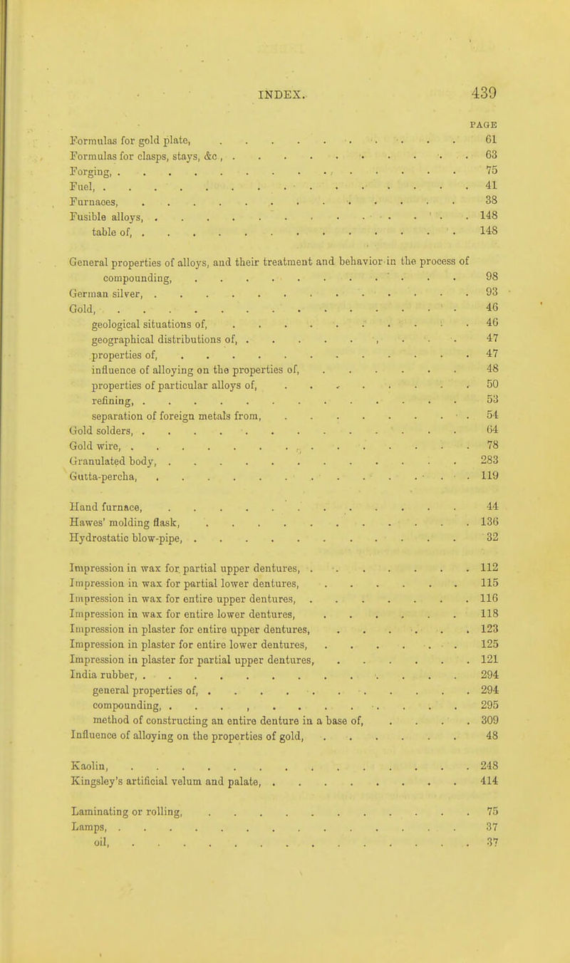 PAGE Eorimilas for gold plate, Gl Formulas for clasps, stays, &c , • .63 Forging, 75 Fuel, 41 J urnaoes, ..... 38 Fusible alloys, • • • • 148 table of, 148 General properties of alloys, aud tbeir treatment and behavior-in the process of compounding 98 German silver, 93 Gold, ■ 46 geological situations of, 4G geographical distributions of 47 properties of, 47 influence of alloying on the properties of, 48 properties of particular alloys of, . . , 50 refining, 53 separation of foreign metals from ■ . 54 Gold solders, . . . . ■ 64 Gold wire, 78 Granulated body 283 Gutta-percha, . . ... 119 Hand furnace, 44 Hawes' molding flask, 136 Hydrostatic blow-pipe, 32 Impression in wax for. partial upper dentures, . Impression in wax for partial lower dentures. Impression in wax for entire upper dentures. Impression in was for entire lower dentures, Impression in plaster for entire upper dentures, Impression in plaster for entire lower dentures. Impression in plaster for partial upper dentures, India rubber, general properties of, . . . . •. compounding, method of constructing an entire denture in a Influence of alloying on the properties of gold. base of, 112 115 116 118 123 125 121 294 294 295 309 48 Kaolin, Kingsley's artificial velum and palate. 248 414 Laminating or rolling, Lamps, . oil, 75 37 37