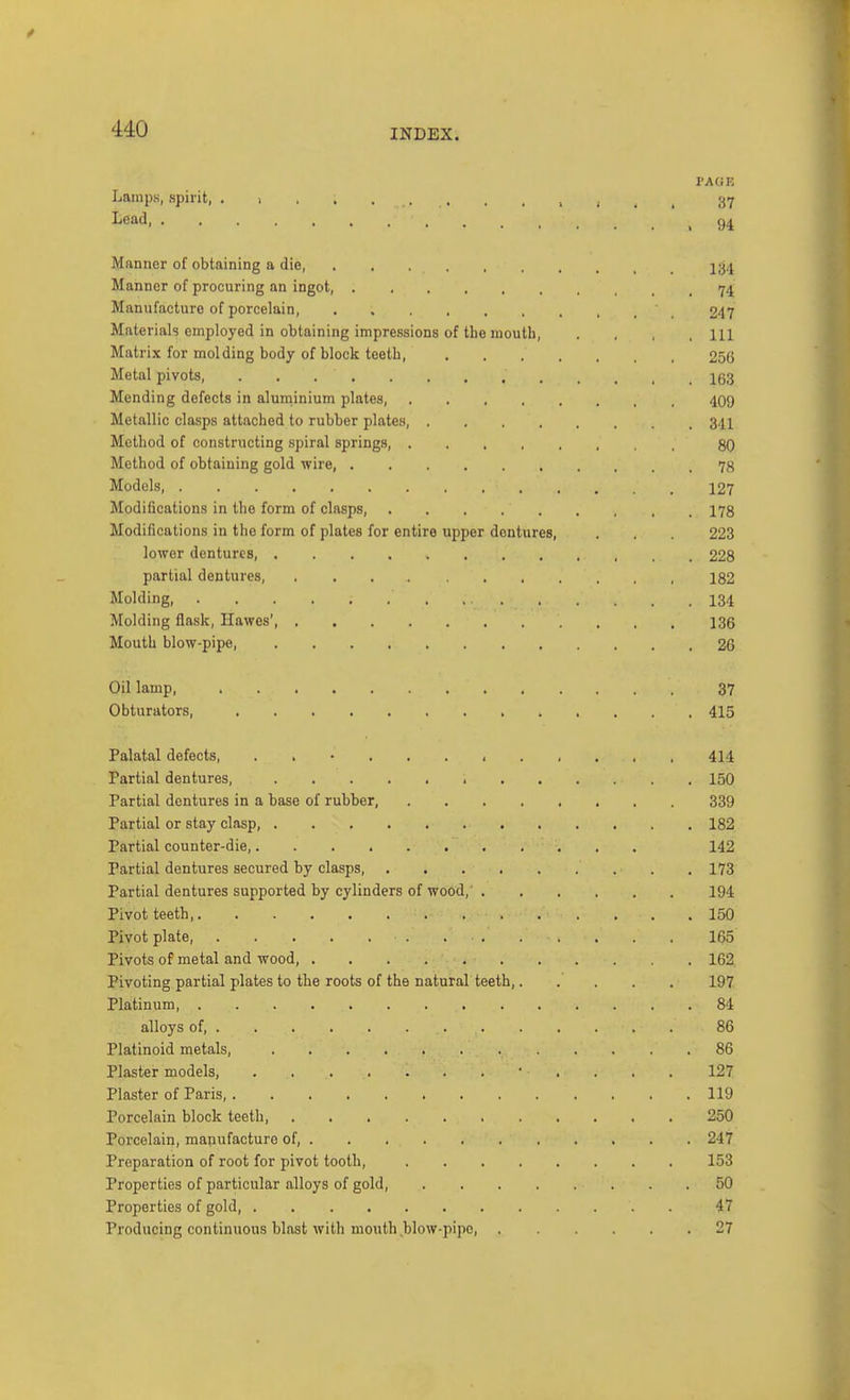 PAOE Lamps, spirit, . > < , . 37 Lead, 04 Manner of obtaining a die, 234 Manner of procuring an ingot, 74 Manufacture of porcelain, 247 Materials employed in obtaining impressions of the mouth, . . , , 111 Matrix for molding body of block teeth, 256 Metal pivots, 163 Mending defects in aluininium plates, 4O9 Metallic clasps attached to rubber plates, 34I Method of constructing spiral springs, 8q Method of obtaining gold wire, 78 Models, 127 Modifications in the form of clasps, 178 Modifications in the form of plates for entire upper dentures, . . . 223 lower dentures, 228 partial dentures, 182 Molding, 134 Molding flask, Hawes' 136 Mouth blow-pipe, 26 Oil lamp, 37 Obturators, 415 Palatal defects, . . • 414 Partial dentures, 150 Partial dentures in a base of rubber, 339 Partial or stay clasp, 182 Partial counter-die, 142 Partial dentures secured by clasps, 173 Partial dentures supported by cylinders of wood, 194 Pivot teeth, 150 Pivot plate 165 Pivots of metal and wood, 162 Pivoting partial plates to the roots of the natural teeth,..... 197 Platinum, 84 alloys of 86 Platinoid metals, 86 Plaster models, ' . . . . 127 Plaster of Paris, 119 Porcelain block teeth, 250 Porcelain, manufacture of, 247 Preparation of root for pivot tooth, 153 Properties of particular alloys of gold, 50 Properties of gold, 47 Producing continuous blast with mouth blow-pipe, 27