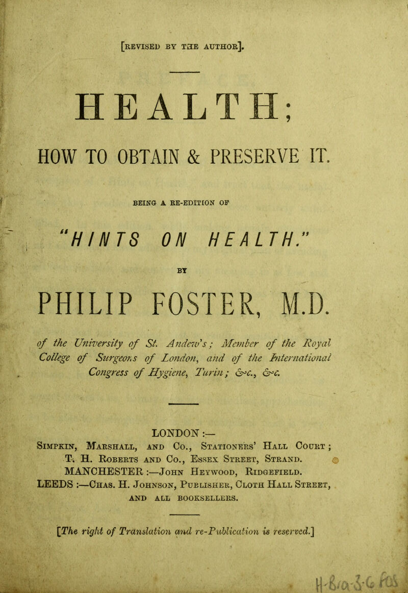 [revised by the author]. HEALTH; HOW TO OBTAIN & PRESERVE IT. BEING A RE-EDITION OP “HINTS ON HEALTH. BY PHILIP FOSTER, M.D. of the University of St. Andew's ; Member of the Royal College of Surgeons of London, and of the International Congress of Hygieney Turin; &>c. LONDON Simpkin, Marshall, and Co., Stationers’ Hall Court ; T; H. Roberts and Co., Essex Street, Strand. © MANCHESTER :—John Heywood, Ridgefield. LEEDS :—Chas. H. Johnson, Publisher, Cloth Hall Street, AND ALL BOOKSELLERS. [The right of Translation and re-Publication is reserved.]