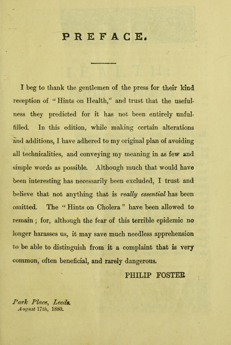 PREFACE* I beg to thank the gentlemen of the press for their kind reception of “ Hints on Health,” and trust that the useful- ness they predicted for it has not been entirely unful- filled. In this edition, while making certain alterations and additions, I have adhered to my original plan of avoiding all technicalities, and conveying my meaning in as few and simple words as possible. Although much that would have been interesting has necessarily been excluded, I trust and believe that not anything that is really essential has been omitted. The “ Hints on Cholera ” have been allowed to remain; for, although the fear of this terrible epidemic no longer harasses us, it may save much needless apprehension to be able to distinguish from it a complaint that is very common, often beneficial, and rarely dangerous. PHILIP FOSTER jPark Place, Leeds, August 17 th, 1880.