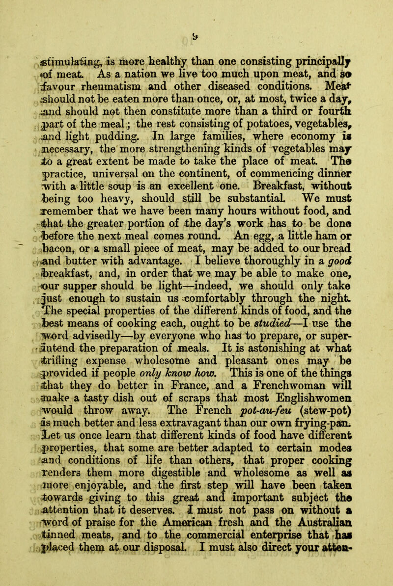 stimulating, is more healthy than one consisting principally ♦of meat As a nation we live too much upon meat, and so iavour rheumatism and other diseased conditions. Meat .•should not be eaten more than once, or, at most, twice a day, ^and should not then constitute more than a third or fourth part of the meal ,; the rest consisting of potatoes, vegetables, and light pudding. In large families, where economy is necessary, the more strengthening kinds of vegetables may to a great extent be made to take the place of meat. The practice, universal on the continent, of commencing dinner with a little soup is an excellent one. Breakfast, without being too heavy, should still be substantial We must remember that we have been many hours without food, and that the greater portion of the day's work has to be done before the next meal comes round. An egg, a little ham or bacon, or a small piece of meat, may be added to our bread .and butter with advantage. I believe thoroughly in a good (breakfast, and, in order that we may be able to make one, «our supper should be light—indeed, we should only take just enough to sustain us comfortably through the night. The special properties of the different kinds of food, and the best means of cooking each, ought to be studied—I use the word advisedly—by everyone who has to prepare, or super- intend the preparation of meals. It is astonishing at what (trifling expense wholesome and pleasant ones may be provided if people only know how. This is one of the things (that they do better in France, and a Frenchwoman will make a tasty dish out of scraps that most Englishwomen would throw away. The French pot-au-feu (stew-pot) is much better and less extravagant than our own frying-pan. iLet us once learn that different kinds of food have different properties, that some are better adapted to certain modes and conditions of life than others, that proper cooking Tenders them more digestible and wholesome as well as more enjoyable, and the first step will have been taken towards giving to this great and important subject the attention that it deserves. I must not pass on without a word of praise for the American fresh and the Australian tinned meats, and to the commercial enterprise that has placed them at our disposal. I must also direct your atten-