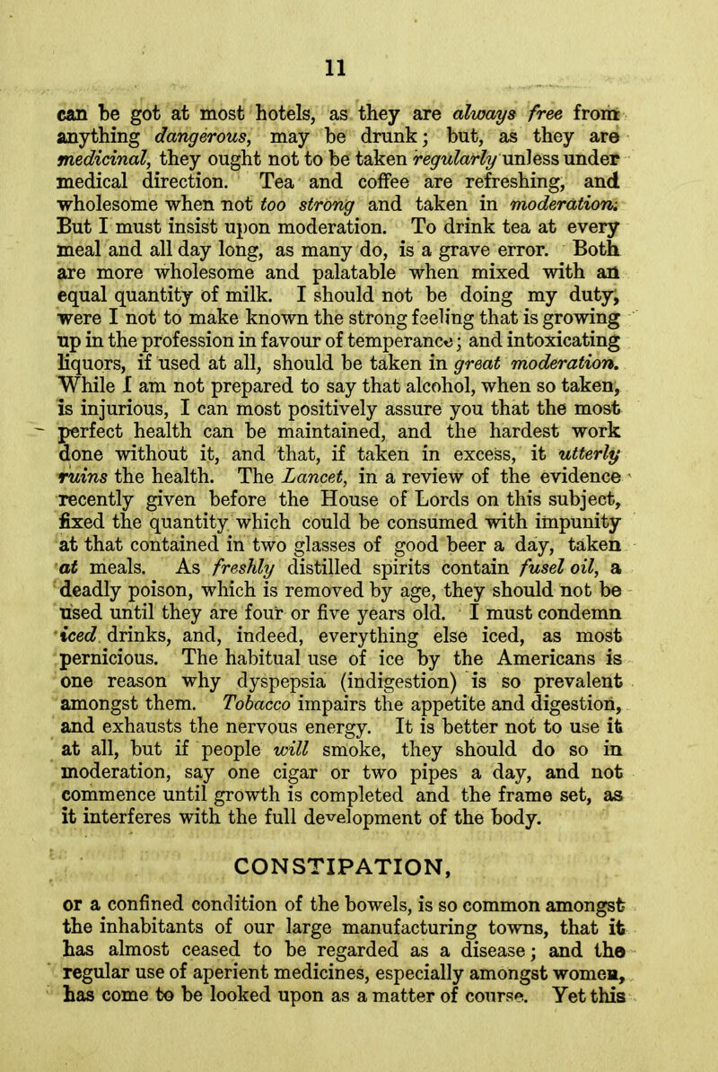 can be got at most hotels, as they are always free from anything dangerous, may be drunk; but, as they are medicinal, they ought not to be taken regularly uni ess under medical direction. Tea and coffee are refreshing, and wholesome when not too strong and taken in moderation-. But I must insist upon moderation. To drink tea at every meal and all day long, as many do, is a grave error. Both are more wholesome and palatable when mixed with an equal quantity of milk. I should not be doing my duty; were I not to make known the strong feeling that is growing up in the profession in favour of temperance ; and intoxicating liquors, if used at all, should be taken in great moderation. While I am not prepared to say that alcohol, when so taken, is injurious, I can most positively assure you that the most perfect health can be maintained, and the hardest work done without it, and that, if taken in excess, it utterly ruins the health. The Lancet, in a review of the evidence recently given before the House of Lords on this subject, fixed the quantity which could be consumed with impunity at that contained in two glasses of good beer a day, taken at meals. As freshly distilled spirits contain fusel oil, a deadly poison, which is removed by age, they should not be used until they are four or five years old. I must condemn iced drinks, and, indeed, everything else iced, as most pernicious. The habitual use of ice by the Americans is one reason why dyspepsia (indigestion) is so prevalent amongst them. Tobacco impairs the appetite and digestion, and exhausts the nervous energy. It is better not to use it at all, but if people will smoke, they should do so in moderation, say one cigar or two pipes a day, and not commence until growth is completed and the frame set, as it interferes with the full development of the body. CONSTIPATION, or a confined condition of the bowels, is so common amongst the inhabitants of our large manufacturing towns, that it has almost ceased to be regarded as a disease; and th© regular use of aperient medicines, especially amongst women, has come to be looked upon as a matter of course. Yet this