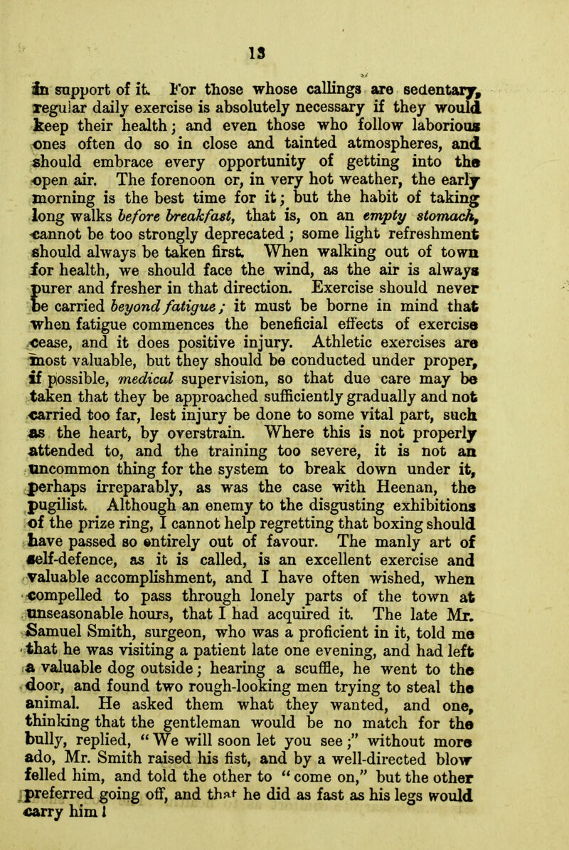 IS 3n support of it. For those whose callings are sedentary, regular daily exercise is absolutely necessary if they would keep their health; and even those who follow laborious ones often do so in close and tainted atmospheres, and should embrace every opportunity of getting into the open air. The forenoon or, in very hot weather, the early morning is the best time for it; but the habit of taking long walks before breakfast, that is, on an empty stomach, cannot be too strongly deprecated ; some light refreshment should always be taken first. When walking out of town for health, we should face the wind, as the air is always purer and fresher in that direction. Exercise should never be carried beyond fatigue; it must be borne in mind that when fatigue commences the beneficial effects of exercise cease, and it does positive injury. Athletic exercises are inost valuable, but they should be conducted under proper, if possible, medical supervision, so that due care may be taken that they be approached sufficiently gradually and not carried too far, lest injury be done to some vital part, such as the heart, by overstrain. Where this is not properly attended to, and the training too severe, it is not an uncommon thing for the system to break down under it, perhaps irreparably, as was the case with Heenan, the pugilist. Although an enemy to the disgusting exhibitions of the prize ring, I cannot help regretting that boxing should have passed so entirely out of favour. The manly art of self-defence, as it is called, is an excellent exercise and valuable accomplishment, and I have often wished, when compelled to pass through lonely parts of the town at unseasonable hours, that I had acquired it. The late Mr. Samuel Smith, surgeon, who was a proficient in it, told me ■ that he was visiting a patient late one evening, and had left a valuable dog outside; hearing a scuffle, he went to the door, and found two rough-looking men trying to steal the animal. He asked them what they wanted, and one, thinking that the gentleman would be no match for the bully, replied, “We will soon let you see;” without more ado, Mr. Smith raised his fist, and by a well-directed blow’ felled him, and told the other to “ come on,” but the other preferred going off, and that he did as fast as his legs would carry him 1