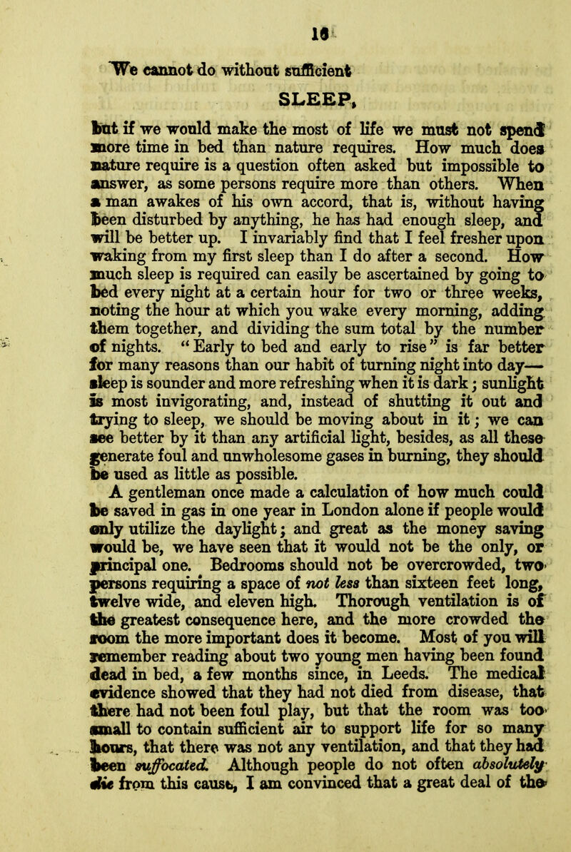 10 We cannot do without sufficient SLEEP* but if we would make the most of life we must not spend more time in bed than nature requires. How much does nature require is a question often asked but impossible to answer, as some persons require more than others. When a man awakes of his own accord, that is, without having been disturbed by anything, he has had enough sleep, ana will be better up. I invariably find that I feel fresher upon waking from my first sleep than I do after a second. How much sleep is required can easily be ascertained by going to bed every night at a certain hour for two or three weeks, noting the hour at which you wake every morning, adding them together, and dividing the sum total by the number ©f nights. “ Early to bed and early to rise ” is far better for many reasons than our habit of turning night into day— »leep is sounder and more refreshing when it is dark; sunlight Is most invigorating, and, instead of shutting it out and trying to sleep, we should be moving about in it; we can see better by it than any artificial light, besides, as all these generate foul and unwholesome gases in burning, they should be used as little as possible. A gentleman once made a calculation of how much could be saved in gas in one year in London alone if people would only utilize the daylight; and great as the money saving would be, we have seen that it would not be the only, or principal one. Bedrooms should not be overcrowded, two* persons requiring a space of not less than sixteen feet long, twelve wide, and eleven high. Thorough ventilation is of the greatest consequence here, and the more crowded the loom the more important does it become. Most of you will remember reading about two young men having been found dead in bed, a few months since, in Leeds. The medical evidence showed that they had not died from disease, that there had not been foul play, but that the room was too* small to contain sufficient air to support life for so many boors, that there was not any ventilation, and that they had been suffocated. Although people do not often absolutely die from this cause, I am convinced that a great deal of the*