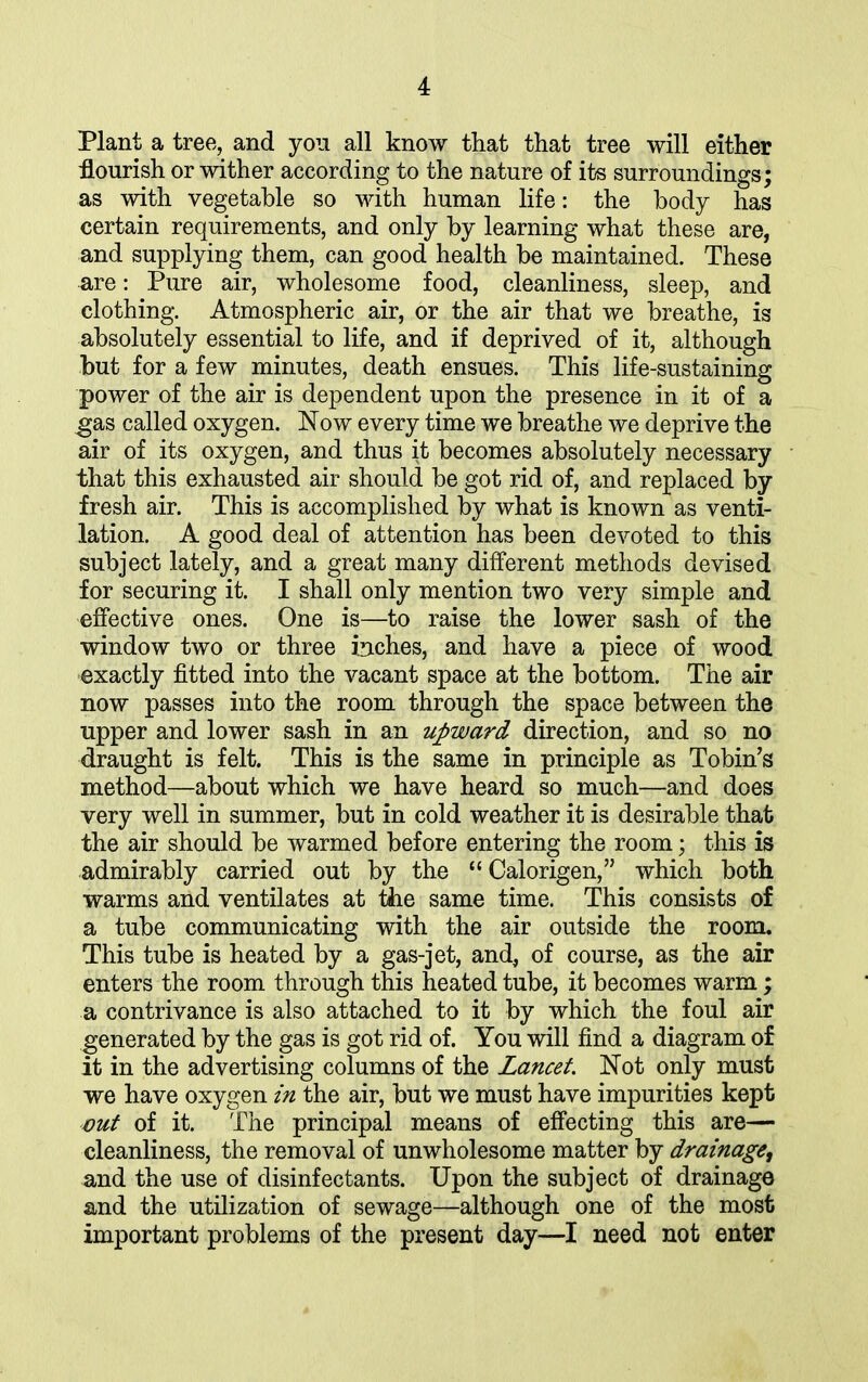 Plant a tree, and you all know that that tree will either flourish or wither according to the nature of its surroundings; as with vegetable so with human life: the body has certain requirements, and only by learning what these are, and supplying them, can good health be maintained. These are: Pure air, wholesome food, cleanliness, sleep, and clothing. Atmospheric air, or the air that we breathe, is absolutely essential to life, and if deprived of it, although but for a few minutes, death ensues. This life-sustaining power of the air is dependent upon the presence in it of a gas called oxygen. Now every time we breathe we deprive the air of its oxygen, and thus it becomes absolutely necessary that this exhausted air should be got rid of, and replaced by fresh air. This is accomplished by what is known as venti- lation. A good deal of attention has been devoted to this subject lately, and a great many different methods devised for securing it. I shall only mention two very simple and effective ones. One is—to raise the lower sash of the window two or three inches, and have a piece of wood exactly fitted into the vacant space at the bottom. The air now passes into the room through the space between the upper and lower sash in an upward direction, and so no draught is felt. This is the same in principle as Tobin’s method—about which we have heard so much—and does very well in summer, but in cold weather it is desirable that the air should be warmed before entering the room; this is admirably carried out by the “ Calorigen,” which both warms and ventilates at the same time. This consists of a tube communicating with the air outside the room. This tube is heated by a gas-jet, and, of course, as the air enters the room through this heated tube, it becomes warm; a contrivance is also attached to it by which the foul air generated by the gas is got rid of. You will find a diagram of it in the advertising columns of the Lancet. Not only must we have oxygen in the air, but we must have impurities kept out of it. The principal means of effecting this are— cleanliness, the removal of unwholesome matter by drainage, and the use of disinfectants. Upon the subject of drainage and the utilization of sewage—although one of the most important problems of the present day—I need not enter