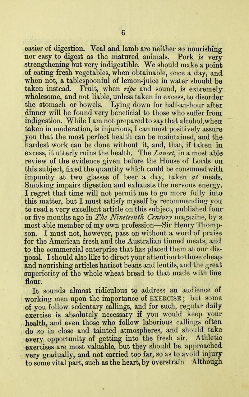 easier of digestion. Veal and lamb are neither so nourishing nor easy to digest as the matured animals. Pork is very strengthening but very indigestible. We should make a point of eating fresh vegetables, when obtainable, once a day, and when not, a tablespoonful of lemon-juice in water should be taken instead. Fruit, when ripe and sound, is extremely wholesome, and not liable, unless taken in excess, to disorder the stomach or bowels. Lying down for half-an-hour after dinner will be found very beneficial to those who suffer from indigestion. While I am not prepared to say that alcohol, when taken in moderation, is injurious, I can most positively assure you that the most perfect health can be maintained, and the hardest work can be done without it, and, that, if taken in excess, it utterly ruins the health. The Lancet, in a most able review of the evidence given before the House of Lords on this subject, fixed the quantity which could be consumed with impunity at two glasses of beer a day, taken at meals. Smoking impairs digestion and exhausts the nervous energy. I regret that time will not permit me to go more fully into this matter, but I must satisfy myself by recommending you to read a very excellent article on this subject, published four or five months ago in The Nineteenth Century magazine, by a most able member of my own profession—Sir Henry Thomp- son. I must not, however, pass on without a word of praise for the American fresh and the Australian tinned meats, and to the commercial enterprise that has placed them at our dis- posal. I should also like to direct your attention to those cheap and nourishing articles haricot beans and lentils, and the great superiority of the whole-wheat bread to that made with fine flour. It sounds almost ridiculous to address an audience of working men upon the importance of exercise ; but some of you follow sedentary callings, and for such, regular daily exercise is absolutely necessary if you would keep your health, and even those who follow laborious callings often do so in close and tainted atmospheres, and should take every opportunity of getting into the fresh air. Athletic exercises are most valuable, but they should be approached very gradually, and not carried too far, so as to avoid injury to some vital part, such as the heart, by overstrain Although