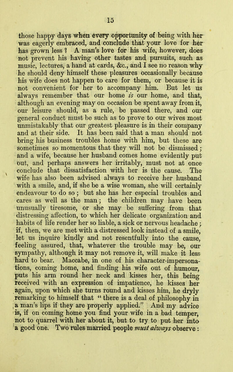 those happy days when every opportunity of being with her was eagerly embraced, and conclude that your love for her has grown less *? A man’s love for his wife, however, does not prevent his having other tastes and pursuits, such as music, lectures, a hand at cards, &c., and I see no reason why he should deny himself these pleasures occasionally because his wife does not happen to care for them, or because it is not convenient for her to accompany him. But let us always remember that our home is our home, and that, although an evening may on occasion be spent away from it, our leisure should, as a rule, be passed there, and our general conduct must be such as to prove to our wives most unmistakably that our greatest pleasure is in their company and at their side. It has been said that a man should not bring his business troubles home with him, but these are sometimes so momentous that they will not be dismissed; and a wife, because her husband comes home evidently put but, and perhaps answers her irritably, must not at once conclude that dissatisfaction with her is the cause. The wife has also been advised always to receive her husband with a smile, and, if she be a wise woman, she will certainly endeavour to do so; but she has her especial troubles and cares as well as the man; the children may have been unusually tiresome, or she may be suffering from that distressing affection, to which her delicate organization and habits of life render her so liable, a sick or nervous headache if, then, we are met with a distressed look instead of a smile, let us inquire kindly and not resentfully into the cause, feeling assured, that, whatever the trouble may be, our sympathy, although it may not remove it, will make it less hard to bear. Maccabe, in one of his character-impersona- tions, coming home, and finding his wife out of humour, puts his arm round her neck and kisses her, this being received with an expression of impatience, he kisses her again, upon which she turns round and kisses him, he dryly remarking to himself that “ there is a deal of philosophy in ; a man’s lips if they are properly applied.” And my advice ! is, if on coming home you find your wife in a bad temper, not to quarrel with her about it, but to try to put her into a good one. Two rules married people must always observe: