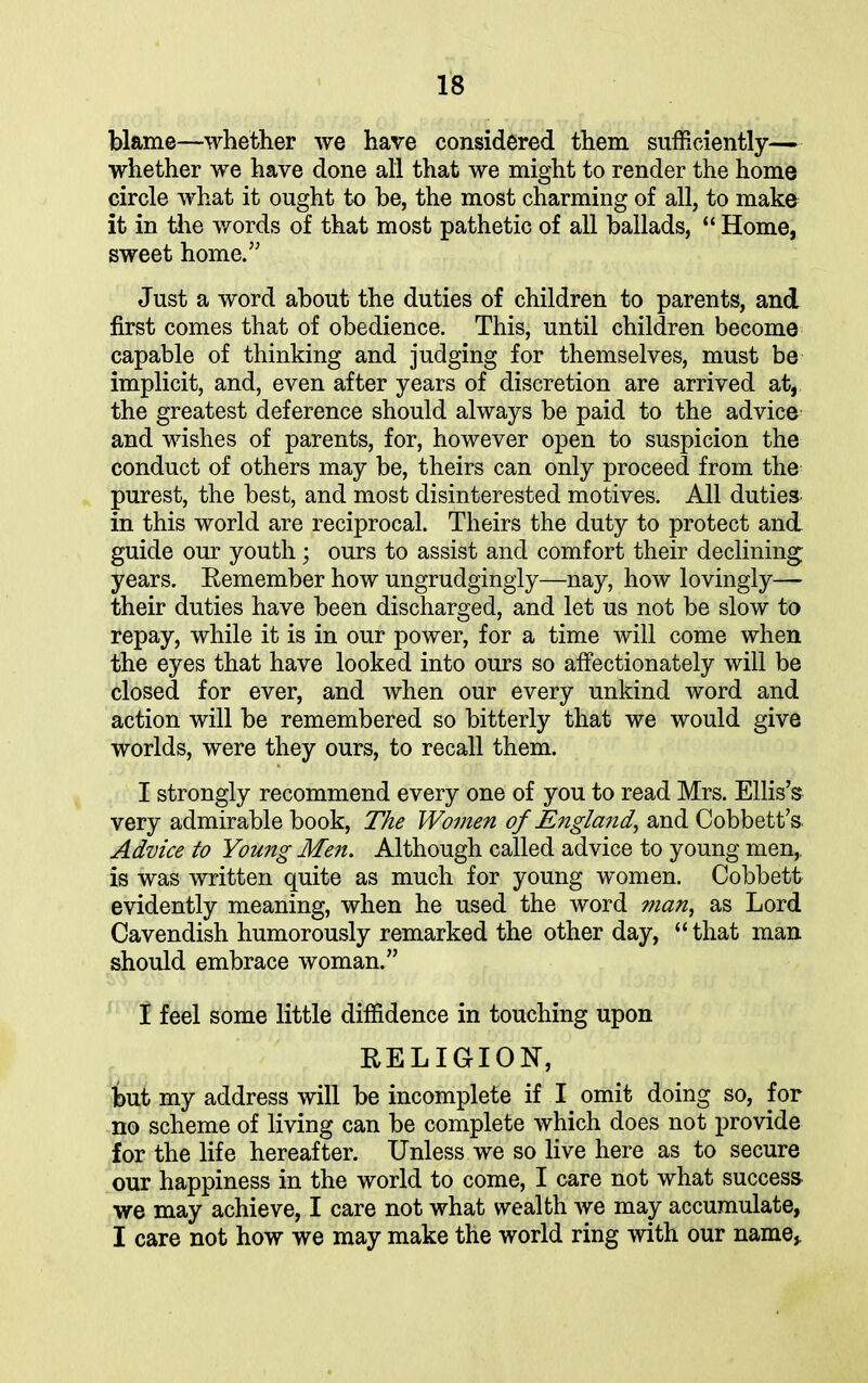 blame—whether we have considered them sufficiently— whether we have done all that we might to render the home circle what it ought to be, the most charming of all, to make it in the words of that most pathetic of all ballads, “ Home, sweet home.” Just a word about the duties of children to parents, and first comes that of obedience. This, until children become capable of thinking and judging for themselves, must be implicit, and, even after years of discretion are arrived at, the greatest deference should always be paid to the advice and wishes of parents, for, however open to suspicion the conduct of others may be, theirs can only proceed from the purest, the best, and most disinterested motives. All duties in this world are reciprocal. Theirs the duty to protect and guide our youth; ours to assist and comfort their declining years. Remember how ungrudgingly—nay, how lovingly—- their duties have been discharged, and let us not be slow to repay, while it is in our power, for a time will come when the eyes that have looked into ours so affectionately will be closed for ever, and when our every unkind word and action will be remembered so bitterly that we would give worlds, were they ours, to recall them. I strongly recommend every one of you to read Mrs. Ellis’s very admirable hook, The Women of England, and Cobbett’s. Advice to Young Men. Although called advice to young men,, is was written quite as much for young women. Cobbett evidently meaning, when he used the word man, as Lord Cavendish humorously remarked the other day, “ that man should embrace woman.” f feel some little diffidence in touching upon RELIGION, but my address will be incomplete if I omit doing so, for no scheme of living can be complete which does not provide for the life hereafter. Unless we so live here as to secure our happiness in the world to come, I care not what success we may achieve, I care not what wealth we may accumulate, I care not how we may make the world ring with our name.