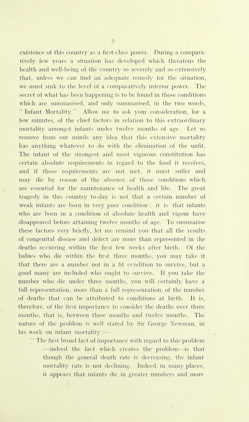 existence of this country as a first-class power. During a compara- tively few years a situation has developed which threatens the health and well-being of the country so severely and so extensively that, unless we can find an adequate remedy for the situation, we must sink to the level of a comparatively inferior power. The secret of what has been happening is to be found in those conditions which are summarised, and only summarised, in the two words, “ Infant Mortality.” Allow me to ask your consideration, for a few minutes, of the chief factors in relation to this extraordinary mortality amongst infants under twelve months of age. Let us remove from our minds any idea that this extensive mortality has anything whatever to do with the elimination of the unfit. The infant of the strongest and most vigorous constitution has certain absolute requirements in regard to the food it receives, and if those requirements are not met, it must suffer and may die by reason of the absence of those conditions which are essential for the maintenance of health and life. The great tragedy in this country to-day is not that a certain number of weak infants are born in very poor condition ; it is that infants who are born in a condition of absolute health and vigour have disappeared before attaining twelve months of age. To summarise these factors very briefly, let me remind you that all the results of congenital disease and defect are more than represented in the deaths occurring within the first few weeks after birth. Of the babies who die within the first three months, you may take it that there are a number not in a fit condition to survive, but a good many are included who ought to survive. If you take the number who die under three months, you will certainly have a full representation, more than a full representation, of the number of deaths that can be attributed to conditions at birth. It is, therefore, of the first importance to consider the deaths over three months, that is, between three months and twelve months. The nature of the problem is well stated by Sir George Newman, in his work on infant mortality :— The first broad fact of importance with regard to this problem —indeed the fact which creates the problem—is that though the general death rate is decreasing, the infant mortality rate is not declining. Indeed, in many places, it appears that infants die in greater numbers and more
