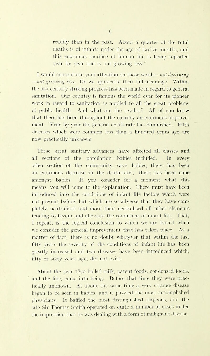 readily than in the past. About a quarter of the total deaths is of infants under the age of twelve months, and this enormous sacrifice of human life is being repeated year by year and is not growing less.” I would concentrate your attention on those words—not declining —not growing less. Do we appreciate their full meaning? Within the last century striking progress has been made in regard to general sanitation. Our country is famous the world over for its pioneer work in regard to sanitation as applied to all the great problems of public health. And what are the results ? All of you know that there has been throughout the country an enormous improve- ment Year by year the general death-rate has diminished. Filth diseases which were common less than a hundred years ago are now practically unknown These great sanitary advances have affected all classes and all sections of the population—babies included. In every other section of the community, save babies, there has been an enormous decrease in the death-rate ; there has been none amongst babies. If you consider for a moment what this means, you will come to the explanation. There must have been introduced into the conditions of infant life factors which were not present before, but which are so adverse that they have com- pletely neutralised and more than neutralised all other elements tending to favour and alleviate the conditions of infant life. That, I repeat, is the logical conclusion to which we are forced when we consider the general improvement that has taken place. As a matter of fact, there is no doubt whatever that within the last fifty years the severity of the conditions of infant life has been greatly increased and two diseases have been introduced which, fifty or sixty years ago, did not exist. About the year 1870 boiled milk, patent foods, condensed foods, and the like, came into being. Before that time they were prac- tically unknown. At about the same time a very strange disease began to be seen in babies, and it puzzled the most accomplished physicians. It baffled the most distinguished surgeons, and the late Sir Thomas Smith operated on quite a number of cases under the impression that he was dealing with a form of malignant disease.