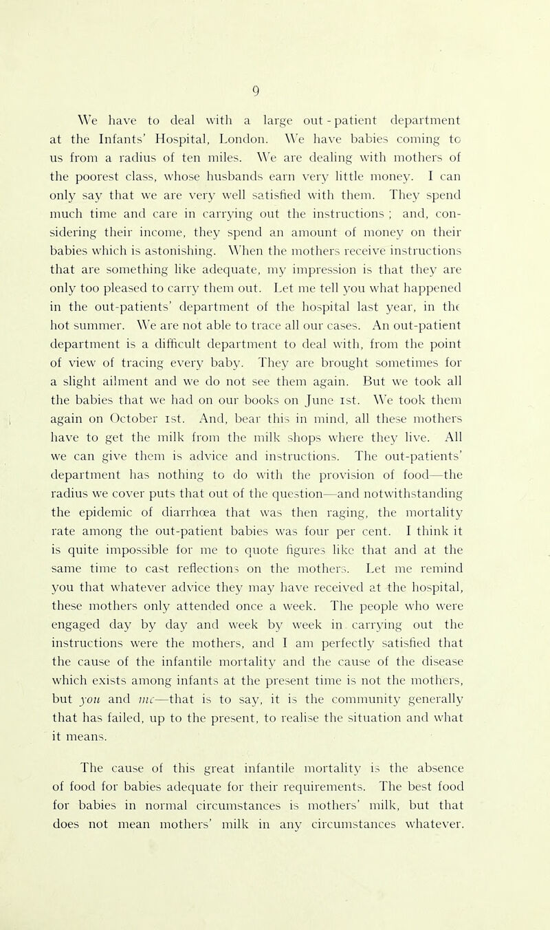 We have to deal with a large out - patient department at the Infants’ Hospital, London. We have babies coining tc us from a radius of ten miles. We are dealing with mothers of the poorest class, whose husbands earn very little money. I can only say that we are very well satisfied with them. They spend much time and care in carrying out the instructions ; and, con- sidering their income, they spend an amount of money on their babies which is astonishing. When the mothers receive instructions that are something like adequate, my impression is that they are only too pleased to carry them out. Let me tell you what happened in the out-patients’ department of the hospital last year, in the hot summer. We are not able to trace all our cases. An out-patient department is a difficult department to deal with, from the point of view of tracing every baby. They are brought sometimes for a slight ailment and we do not see them again. But we took all the babies that we had on our books on June ist. We took them again on October ist. And, bear this in mind, all these mothers have to get the milk from the milk shops where they live. All we can give them is advice and instructions. The out-patients’ department has nothing to do with the provision of food—the radius we cover puts that out of the question—and notwithstanding the epidemic of diarrhoea that was then raging, the mortality rate among the out-patient babies was four per cent. I think it is quite impossible for me to quote figures like that and at the same time to cast reflections on the mothers. Let me remind you that whatever advice they may have received at the hospital, these mothers only attended once a week. The people who were engaged day by day and week by week in carrying out the instructions were the mothers, and I am perfectly satisfied that the cause of the infantile mortality and the cause of the disease which exists among infants at the present time is not the mothers, but you and me—that is to say, it is the community generally that has failed, up to the present, to realise the situation and what it means. The cause of this great infantile mortality is the absence of food for babies adequate for their requirements. The best food for babies in normal circumstances is mothers’ milk, but that does not mean mothers’ milk in any circumstances whatever.