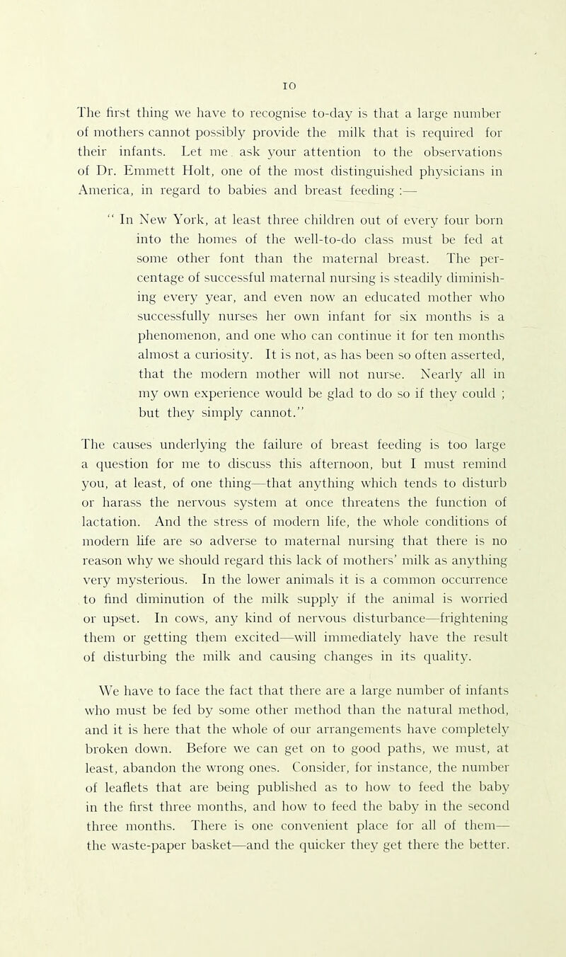 The first tiling we have to recognise to-day is that a large number of mothers cannot possibly provide the milk that is required for their infants. Let me ask your attention to the observations of Dr. Emmett Holt, one of the most distinguished physicians in America, in regard to babies and breast feeding :— In New York, at least three children out of every four born into the homes of the well-to-do class must be fed at some other font than the maternal breast. The per- centage of successful maternal nursing is steadily diminish- ing every year, and even now an educated mother who successfully nurses her own infant for six months is a phenomenon, and one who can continue it for ten months almost a curiosity. It is not, as has been so often asserted, that the modern mother will not nurse. Nearly all in my own experience would be glad to do so if they could ; but they simply cannot.” The causes underlying the failure of breast feeding is too large a question for me to discuss this afternoon, but I must remind you, at least, of one thing—that anything which tends to disturb or harass the nervous system at once threatens the function of lactation. And the stress of modern life, the whole conditions of modern life are so adverse to maternal nursing that there is no reason why we should regard this lack of mothers’ milk as anything very mysterious. In the lower animals it is a common occurrence to find diminution of the milk supply if the animal is worried or upset. In cows, any kind of nervous disturbance—frightening them or getting them excited—will immediately have the result of disturbing the milk and causing changes in its quality. We have to face the fact that there are a large number of infants who must be fed by some other method than the natural method, and it is here that the whole of our arrangements have completely broken down. Before we can get on to good paths, we must, at least, abandon the wrong ones. Consider, for instance, the number of leaflets that are being published as to how to feed the baby in the first three months, and how to feed the baby in the second three months. There is one convenient place for all of them— the waste-paper basket—and the quicker they get there the better.