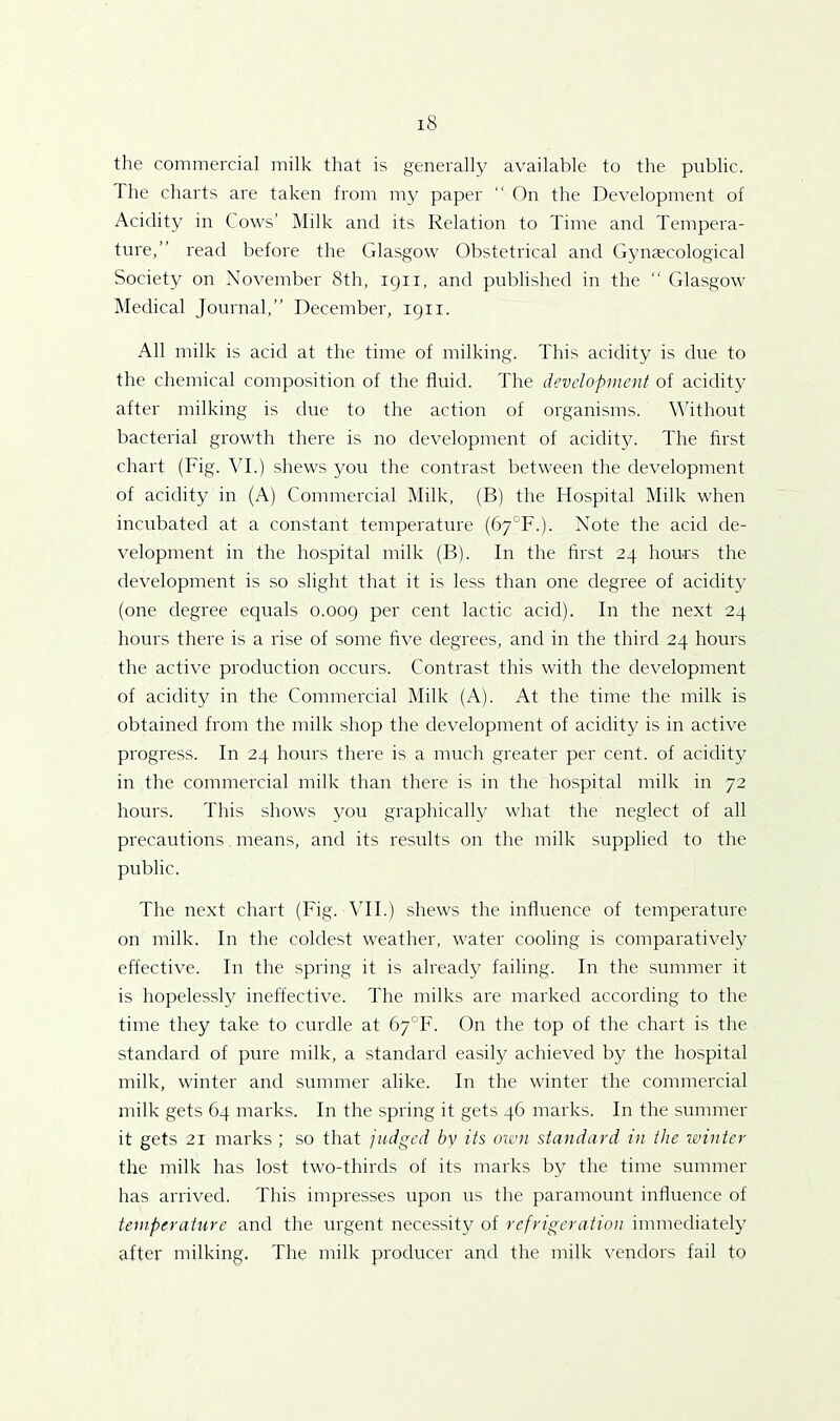 the commercial milk that is generally available to the public. The charts are taken from my paper “ On the Development of Acidity in Cows’ Milk and its Relation to Time and Tempera- ture,” read before the Glasgow Obstetrical and Gynaecological Society on November 8th, 1911, and published in the “ Glasgow Medical Journal,” December, 1911. All milk is acid at the time of milking. This acidity is due to the chemical composition of the fluid. The development of acidity after milking is due to the action of organisms. Without bacterial growth there is no development of acidity. The first chart (Fig. VI.) shews you the contrast between the development of acidity in (A) Commercial Milk, (B) the Hospital Milk when incubated at a constant temperature (67°F.). Note the acid de- velopment in the hospital milk (B). In the first 24 hours the development is so slight that it is less than one degree of acidity (one degree equals 0.009 Per cenf lactic acid). In the next 24 hours there is a rise of some five degi'ees, and in the third 24 hours the active production occurs. Contrast this with the development of acidity in the Commercial Milk (A). At the time the milk is obtained from the milk shop the development of acidity is in active progress. In 24 hours there is a much greater per cent, of acidity in the commercial milk than there is in the hospital milk in 72 hours. This shows you graphically what the neglect of all precautions means, and its results on the milk supplied to the public. The next chart (Fig. VII.) shews the influence of temperature on milk. In the coldest weather, water cooling is comparatively effective. In the spring it is already failing. In the summer it is hopelessly ineffective. The milks are marked according to the time they take to curdle at 67°F. On the top of the chart is the standard of pure milk, a standard easily achieved by the hospital milk, winter and summer alike. In the winter the commercial milk gets 64 marks. In the spring it gets 46 marks. In the summer it gets 21 marks ; so that judged by its own standard in the winter the milk has lost two-thirds of its marks by the time summer has arrived. This impresses upon us the paramount influence of temperature and the urgent necessity of refrigeration immediately after milking. The milk producer and the milk vendors fail to