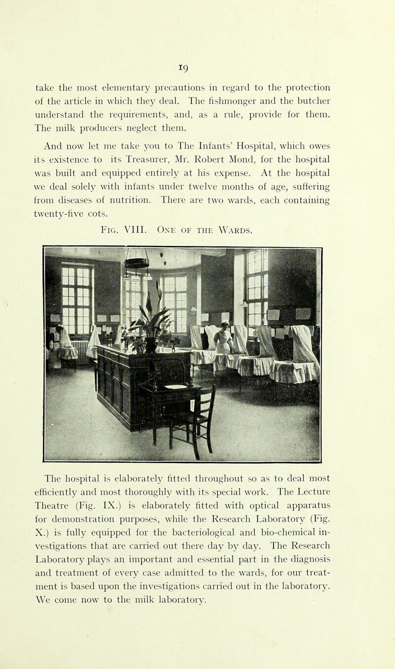 take the most elementary precautions in regard to the protection of the article in which they deal. The fishmonger and the butcher understand the requirements, and, as a rule, provide for them. The milk producers neglect them. And now let me take you to The Infants’ Hospital, which owes its existence to its Treasurer, Mr. Robert Mond, for the hospital was built and equipped entirely at his expense. At the hospital we deal solely with infants under twelve months of age, suffering from diseases of nutrition. There are two wards, each containing twenty-five cots. Fig. VIII. One of the Wards. The hospital is elaborately fitted throughout so as to deal most efficiently and most thoroughly with its special work. The Lecture Theatre (Fig. IX.) is elaborately fitted with optical apparatus for demonstration purposes, while the Research Laboratory (Fig. X.) is fully equipped for the bacteriological and bio-chemical in- vestigations that are carried out there day by day. The Research Laboratory plays an important and essential part in the diagnosis and treatment of every case admitted to the wards, for our treat- ment is based upon the investigations carried out in the laboratory. We come now to the milk laboratory.