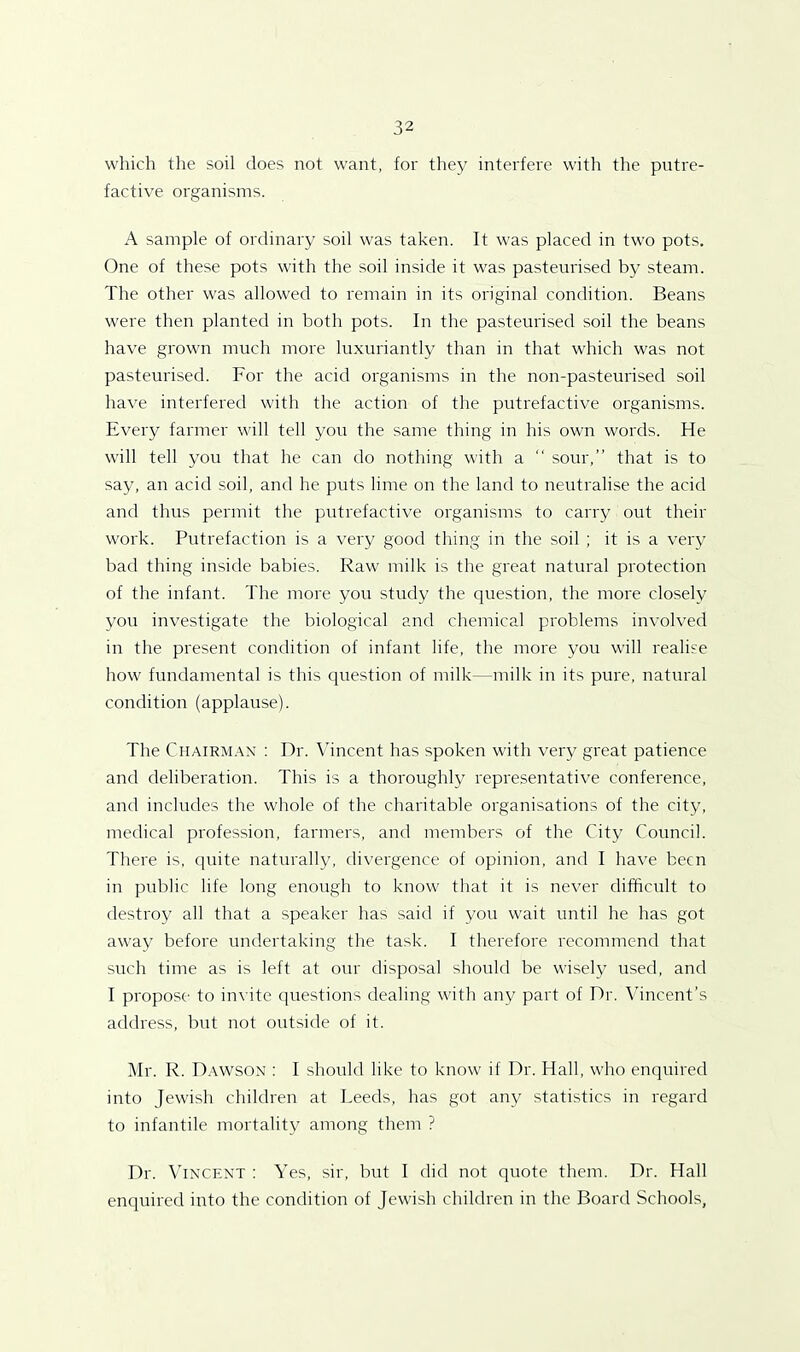 which the soil does not want, for they interfere with the putre- factive organisms. A sample of ordinary soil was taken. It was placed in two pots. One of these pots with the soil inside it was pasteurised by steam. The other was allowed to remain in its original condition. Beans were then planted in both pots. In the pasteurised soil the beans have grown much more luxuriantly than in that which was not pasteurised. For the acid organisms in the non-pasteurised soil have interfered with the action of the putrefactive organisms. Every farmer will tell you the same thing in his own words. He will tell you that he can do nothing with a “ sour,” that is to say, an acid soil, and he puts lime on the land to neutralise the acid and thus permit the putrefactive organisms to carry out their work. Putrefaction is a very good thing in the soil ; it is a very bad thing inside babies. Raw' milk is the great natural protection of the infant. The more you study the question, the more closely you investigate the biological and chemical problems involved in the present condition of infant life, the more you will realise how fundamental is this question of milk—milk in its pure, natural condition (applause). The Chairman : Dr. Vincent has spoken with very great patience and deliberation. This is a thoroughly representative conference, and includes the whole of the charitable organisations of the city, medical profession, farmers, and members of the City Council. There is, quite naturally, divergence of opinion, and I have been in public life long enough to know that it is never difficult to destroy all that a speaker has said if you wait until he has got away before undertaking the task. I therefore recommend that such time as is left at our disposal should be wisely used, and I propose to invite questions dealing with any part of Dr. Vincent's address, but not outside of it. Mr. R. Dawson : I should like to know if Dr. Hall, who enquired into Jewish children at Leeds, has got any statistics in regard to infantile mortality among them ? Dr. Vincent : Yes, sir, but I did not quote them. Dr. Hall enquired into the condition of Jewish children in the Board Schools,