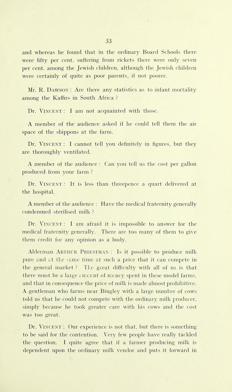 and whereas he found that in the ordinary Board Schools there were fifty per cent, suffering from rickets there were only seven per cent, among the Jewish children, although the Jewish children were certainly of quite as poor parents, if not poorer. Mr. R. Dawson : Are there any statistics as to infant mortality among the Kaffirs in South Africa ? Dr. Vincent : I am not acquainted with those. A member of the audience asked if he could tell them the air space of the shippons at the farm. Dr. Vincent : I cannot tell you definitely in figures, but they are thoroughly ventilated. x\ member of the audience : Can you tell us the cost per gallon produced from your farm ? Dr. Vincent : It is less than threepence a quart delivered at the hospital. A member of the audience : Have the medical fraternity generally condemned sterilised milk ? Dr. Vincent : I am afraid it is impossible to answer for the medical fraternity generally. There are too many of them to give them credit for any opinion as a body. Alderman Arthur Priestman : Is it possible to produce milk pure and at the same time at such a price that it can compete in the general market ? The great difficulty with all of us is that there must be a large amount of money spent in these model farms, and that in consequence the price of milk is made almost prohibitive. A gentleman who farms near Bingley with a large number of cows told us that he could not compete with the ordinary milk producer, simply because he took greater care with his cows and the cost was too great. Dr. Vincent : Our experience is not that, but there is something to be said for the contention. Very few people have really tackled the question. I quite agree that if a farmer producing milk is dependent upon the ordinary milk vendor and puts it forward in