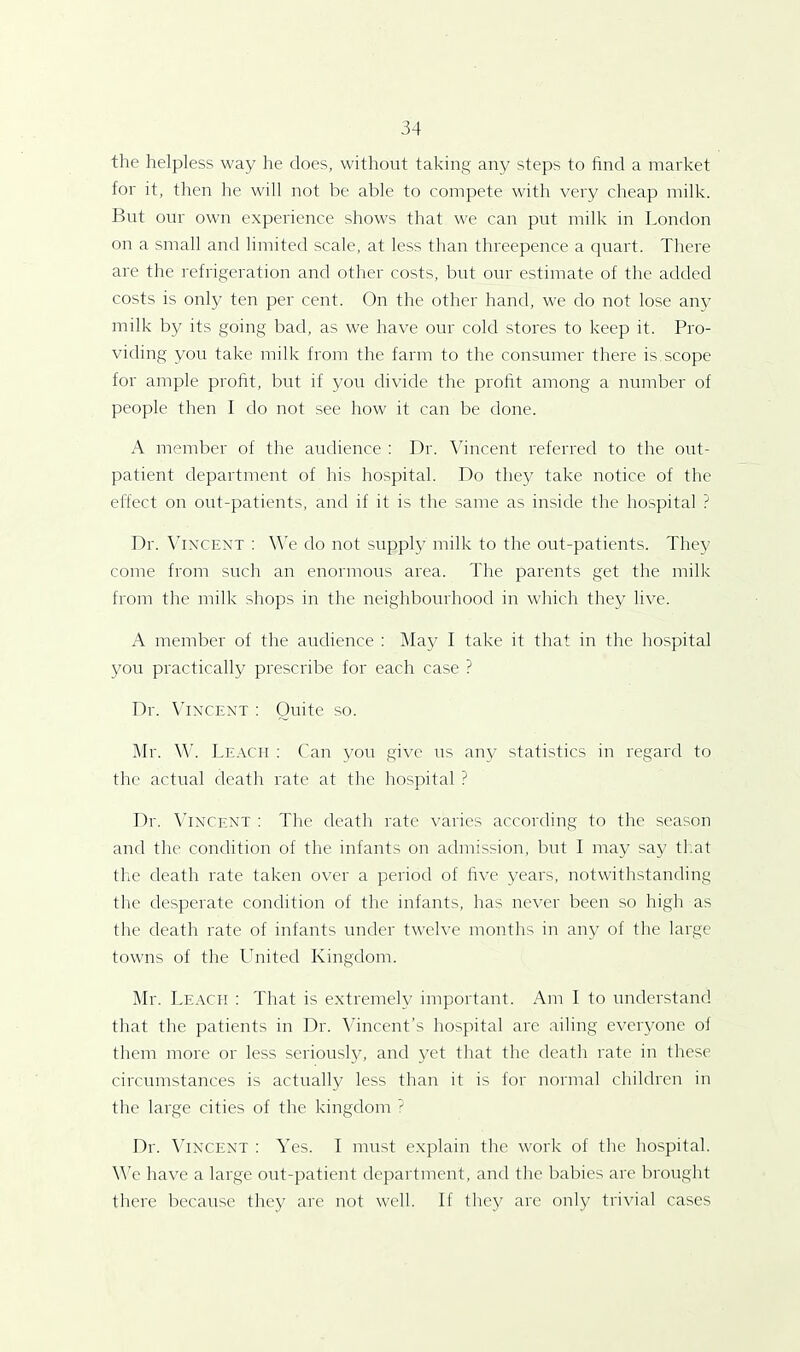 the helpless way he does, without taking any steps to find a market for it, then he will not be able to compete with very cheap milk. But our own experience shows that we can put milk in London on a small and limited scale, at less than threepence a quart. There are the refrigeration and other costs, but our estimate of the added costs is only ten per cent. On the other hand, we do not lose any milk by its going bad, as we have our cold stores to keep it. Pro- viding you take milk from the farm to the consumer there is.scope for ample profit, but if you divide the profit among a number of people then I do not see how it can be done. A member of the audience : Dr. Vincent referred to the out- patient department of his hospital. Do they take notice of the effect on out-patients, and if it is the same as inside the hospital ? Dr. Vincent : We do not supply milk to the out-patients. They come from such an enormous area. The parents get the milk from the milk shops in the neighbourhood in which they live. A member of the audience : May I take it that in the hospital you practically prescribe for each case ? Dr. Vincent : Quite so. Mr. W. Leach : Can you give us any statistics in regard to the actual death rate at the hospital ? Dr. Vincent : The death rate varies according to the season and the condition of the infants on admission, but I may say that the death rate taken over a period of five years, notwithstanding the desperate condition of the infants, has never been so high as the death rate of infants under twelve months in any of the large towns of the United Kingdom. Mr. Leach : That is extremely important. Am I to understand that the patients in Dr. Vincent’s hospital are ailing everyone of them more or less seriously, and yet that the death rate in these circumstances is actually less than it is for normal children in the large cities of the kingdom ? Dr. Vincent : Yes. I must explain the work of the hospital. We have a large out-patient department, and the babies are brought there because they are not well. If they are only trivial cases