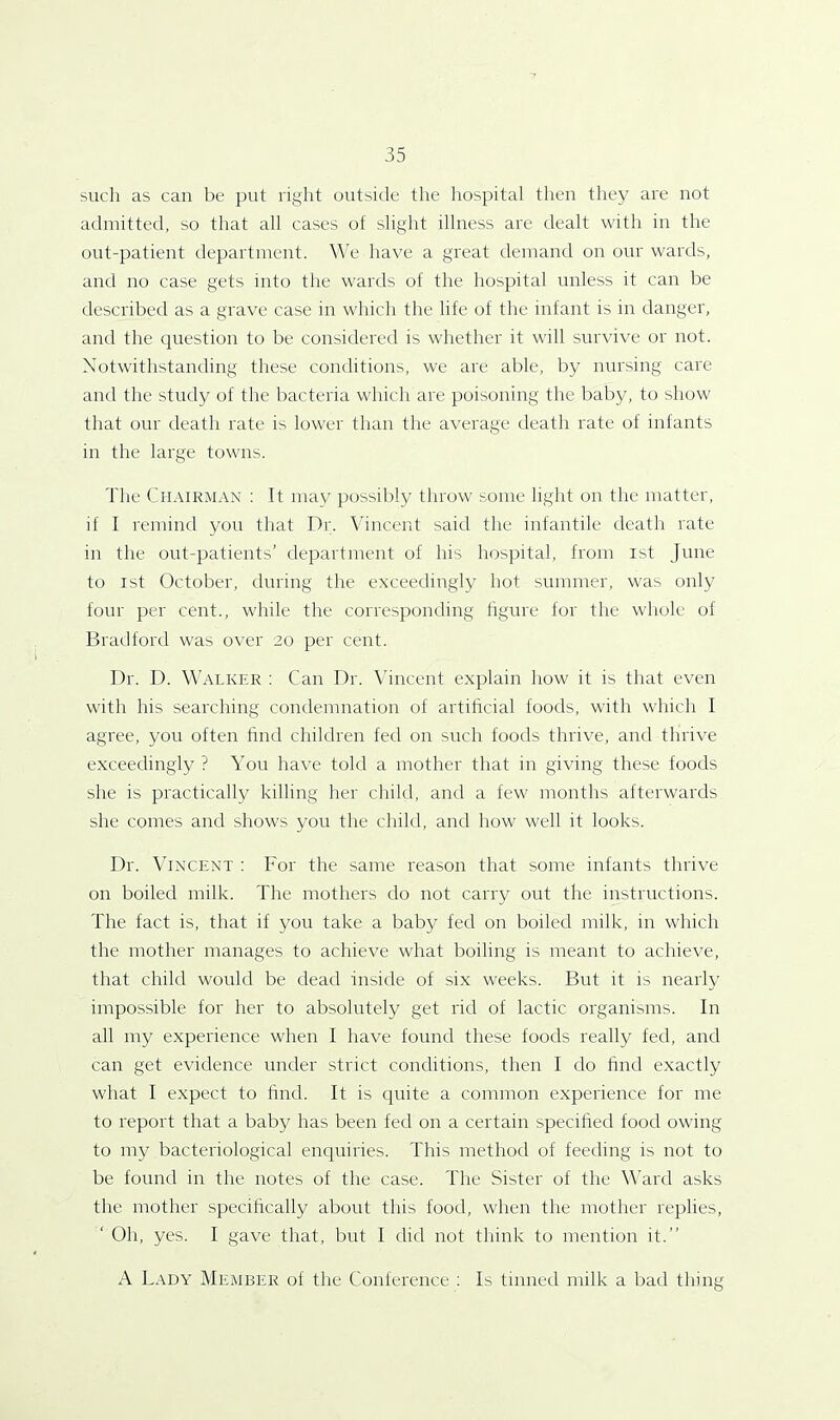 such as can be put right outside the hospital then they are not admitted, so that all cases of slight illness are dealt with in the out-patient department. We have a great demand on our wards, and no case gets into the wards of the hospital unless it can be described as a grave case in which the life of the infant is in danger, and the question to be considered is whether it will survive or not. Notwithstanding these conditions, we are able, by nursing care and the study of the bacteria which are poisoning the baby, to show that our death rate is lower than the average death rate of infants in the large towns. The Chairman : It may possibly throw some light on the matter, if I remind you that Dr. Vincent said the infantile death rate in the out-patients’ department of his hospital, from ist June to ist October, during the exceedingly hot summer, was only four per cent., while the corresponding figure for the whole of Bradford was over 20 per cent. Dr. D. Walker : Can Dr. Vincent explain how it is that even with his searching condemnation of artificial foods, with which I agree, you often find children fed on such foods thrive, and thrive exceedingly ? You have told a mother that in giving these foods she is practically killing her child, and a few months afterwards she comes and shows you the child, and how well it looks. Dr. Vincent : For the same reason that some infants thrive on boiled milk. The mothers do not carry out the instructions. The fact is, that if you take a baby fed on boiled milk, in which the mother manages to achieve what boiling is meant to achieve, that child would be dead inside of six weeks. But it is nearly impossible for her to absolutely get rid of lactic organisms. In all my experience when I have found these foods really fed, and can get evidence under strict conditions, then I do find exactly what I expect to find. It is quite a common experience for me to report that a baby has been fed on a certain specified food owing to my bacteriological enquiries. This method of feeding is not to be found in the notes of the case. The Sister of the Ward asks the mother specifically about this food, when the mother replies, Oh, yes. 1 gave that, but I did not think to mention it.” A Lady Member of the Conference : Is tinned milk a bad thing