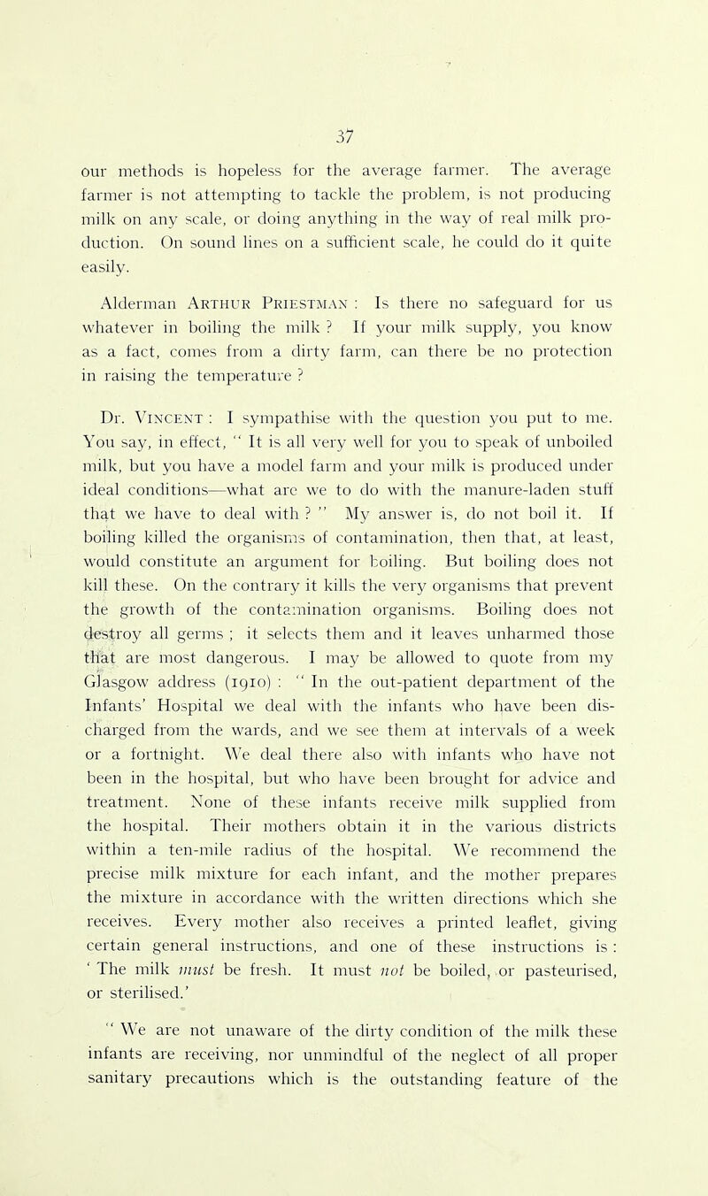 our methods is hopeless for the average farmer. The average farmer is not attempting to tackle the problem, is not producing milk on any scale, or doing anything in the way of real milk pro- duction. On sound lines on a sufficient scale, he could do it quite easily. Alderman Arthur Priestman : Is there no safeguard for us whatever in boiling the milk ? If your milk supply, you know as a fact, comes from a dirty farm, can there be no protection in raising the temperature ? Dr. Vincent : I sympathise with the question you put to me. You say, in effect, “ It is all very well for you to speak of unboiled milk, but you have a model farm and your milk is produced under ideal conditions—what are we to do with the manure-laden stuff that we have to deal with ? ” My answer is, do not boil it. If boiling killed the organisms of contamination, then that, at least, would constitute an argument for toiling. But boiling does not kill these. On the contrary it kills the very organisms that prevent the growth of the contamination organisms. Boiling does not destroy all germs ; it selects them and it leaves unharmed those that are most dangerous. I may be allowed to quote from my Glasgow address (1910) : In the out-patient department of the Infants’ Hospital we deal with the infants who have been dis- charged from the wards, and we see them at intervals of a week or a fortnight. We deal there also with infants who have not been in the hospital, but who have been brought for advice and treatment. None of these infants receive milk supplied from the hospital. Their mothers obtain it in the various districts within a ten-mile radius of the hospital. We recommend the precise milk mixture for each infant, and the mother prepares the mixture in accordance with the written directions which she receives. Every mother also receives a printed leaflet, giving certain general instructions, and one of these instructions is : The milk must be fresh. It must not be boiled, or pasteurised, or sterilised.’ We are not unaware of the dirty condition of the milk these infants are receiving, nor unmindful of the neglect of all proper sanitary precautions which is the outstanding feature of the