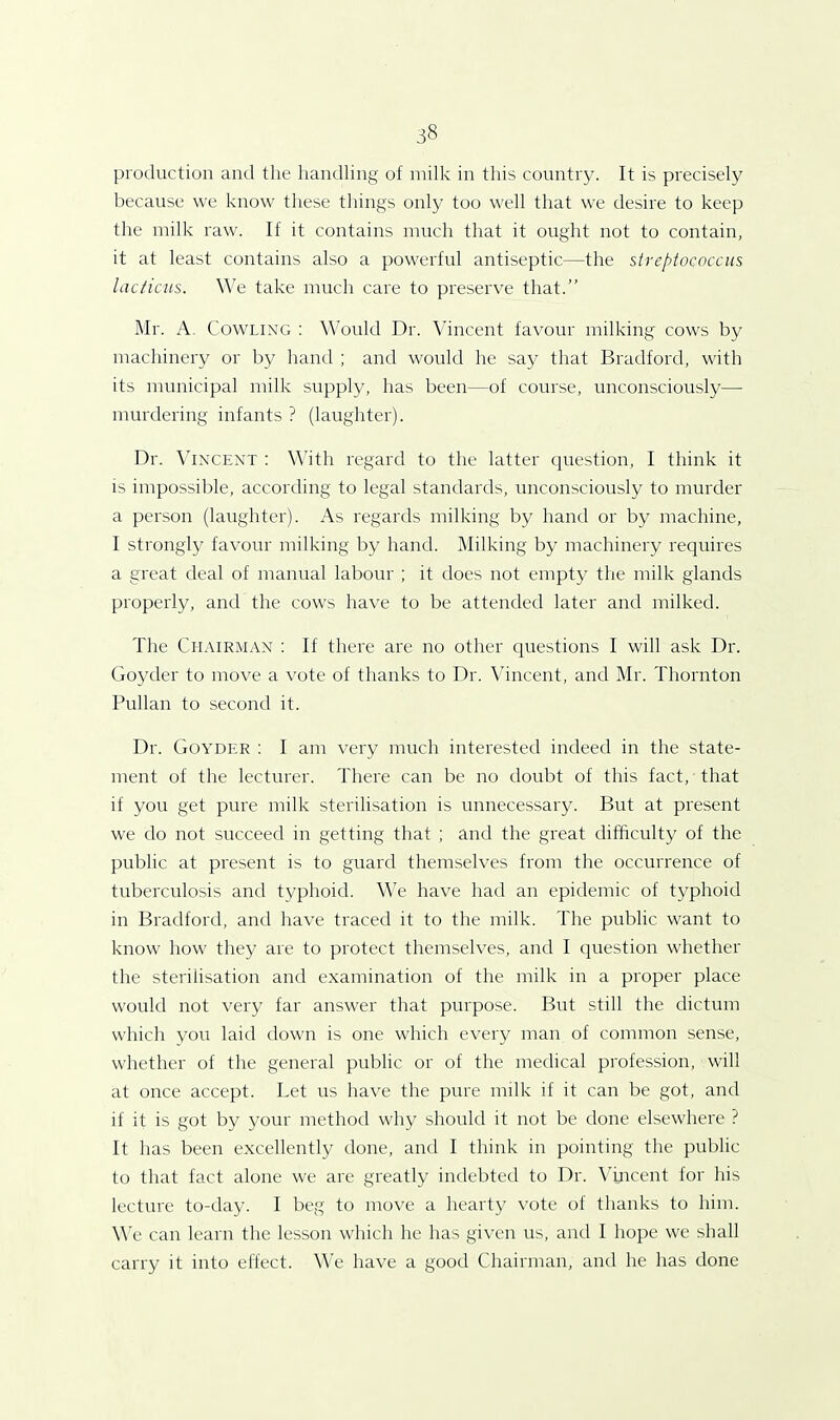 production and the handling of milk in this country. It is precisely because we know these things only too well that we desire to keep the milk raw. If it contains much that it ought not to contain, it at least contains also a powerful antiseptic—the streptococcus lacticus. We take much care to preserve that.” Mr. A. Cowling : Would Dr. Vincent favour milking cows by machinery or by hand ; and would he say that Bradford, with its municipal milk supply, has been—of course, unconsciously— murdering infants ? (laughter). Dr. Vincent : With regard to the latter question, I think it is impossible, according to legal standards, unconsciously to murder a person (laughter). As regards milking by hand or by machine, I strongly favour milking by hand. Milking by machinery requires a great deal of manual labour ; it does not empty the milk glands properly, and the cows have to be attended later and milked. The Chairman : If there are no other questions I will ask Dr. Goyder to move a vote of thanks to Dr. Vincent, and Mr. Thornton Pullan to second it. Dr. Goyder : I am very much interested indeed in the state- ment of the lecturer. There can be no doubt of this fact, that if you get pure milk sterilisation is unnecessary. But at present we do not succeed in getting that ; and the great difficulty of the public at present is to guard themselves from the occurrence of tuberculosis and typhoid. We have had an epidemic of typhoid in Bradford, and have traced it to the milk. The public want to know how they are to protect themselves, and I question whether the sterilisation and examination of the milk in a proper place would not very far answer that purpose. But still the dictum which you laid down is one which every man of common sense, whether of the general public or of the medical profession, will at once accept. Let us have the pure milk if it can be got, and if it is got by your method why should it not be done elsewhere ? It has been excellently done, and I think in pointing the public to that fact alone we are greatly indebted to Dr. Vincent for his lecture to-day. I beg to move a hearty vote of thanks to him. We can learn the lesson which he has given us, and I hope we shall carry it into effect. We have a good Chairman, and he has done