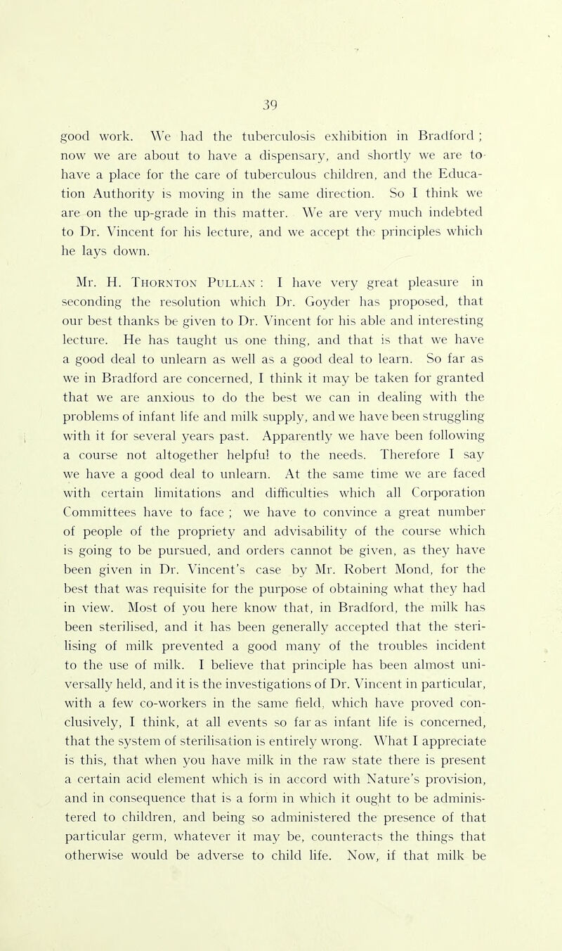 good work. We had the tuberculosis exhibition in Bradford ; now we are about to have a dispensary, and shortly we are to have a place for the care of tuberculous children, and the Educa- tion Authority is moving in the same direction. So I think we are on the up-grade in this matter. We are very much indebted to Dr. Vincent for his lecture, and we accept the principles which he lays down. Mr. H. Thornton Pullan : I have very great pleasure in seconding the resolution which Dr. Goyder has proposed, that our best thanks be given to Dr. Vincent for his able and interesting lecture. He has taught us one thing, and that is that we have a good deal to unlearn as well as a good deal to learn. So far as we in Bradford are concerned, I think it may be taken for granted that we are anxious to do the best we can in dealing with the problems of infant life and milk supply, and we have been struggling with it for several years past. Apparently we have been following a course not altogether helpful to the needs. Therefore I say we have a good deal to unlearn. At the same time we are faced with certain limitations and difficulties which all Corporation Committees have to face ; we have to convince a great number of people of the propriety and advisability of the course which is going to be pursued, and orders cannot be given, as they have been given in Dr. Vincent’s case by Mr. Robert Mond, for the best that was requisite for the purpose of obtaining what they had in view. Most of you here know that, in Bradford, the milk has been sterilised, and it has been generally accepted that the steri- lising of milk prevented a good many of the troubles incident to the use of milk. I believe that principle has been almost uni- versally held, and it is the investigations of Dr. Vincent in particular, with a few co-workers in the same field, which have proved con- clusively, I think, at all events so far as infant life is concerned, that the system of sterilisation is entirely wrong. What I appreciate is this, that when you have milk in the raw state there is present a certain acid element which is in accord with Nature’s provision, and in consequence that is a form in which it ought to be adminis- tered to children, and being so administered the presence of that particular germ, whatever it may be, counteracts the things that otherwise would be adverse to child life. Now, if that milk be