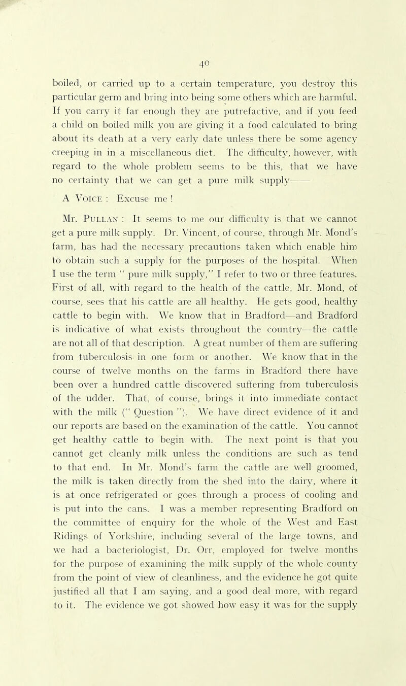 boiled, or carried up to a certain temperature, you destroy this particular germ and bring into being some others which are harmful. If you carry it far enough they are putrefactive, and if you feed a child on boiled milk you are giving it a food calculated to bring about its death at a very early date unless there be some agency creeping in in a miscellaneous diet. The difficulty, however, with regard to the whole problem seems to be this, that we have no certainty that we can get a pure milk supply— A Voice : Excuse me ! Mr. Pullan : It seems to me our difficulty is that we cannot get a pure milk supply. Dr. Vincent, of course, through Mr. Monel’s farm, has had the necessary precautions taken which enable him to obtain such a supply for the purposes of the hospital. When I use the term “ pure milk supply,” I refer to two or three features. First of all, with regard to the health of the cattle, Mr. Mond, of course, sees that his cattle are all healthy. He gets good, healthy cattle to begin with. We know that in Bradford—and Bradford is indicative of what exists throughout the country—the cattle are not all of that description. A great number of them are suffering from tuberculosis in one form or another. We know that in the course of twelve months on the farms in Bradford there have been over a hundred cattle discovered suffering from tuberculosis of the udder. That, of course, brings it into immediate contact with the milk (“ Question ”). We have direct evidence of it and our reports are based on the examination of the cattle. You cannot get healthy cattle to begin with. The next point is that you cannot get cleanly milk unless the conditions are such as tend to that end. In Mr. Mond’s farm the cattle are well groomed, the milk is taken directly from the shed into the dairy, where it is at once refrigerated or goes through a process of cooling and is put into the cans. I was a member representing Bradford on the committee of enquiry for the whole of the West and East Ridings of Yorkshire, including several of the large towns, and we had a bacteriologist, Dr. Orr, employed for twelve months for the purpose of examining the milk supply of the whole county from the point of view of cleanliness, and the evidence he got quite justified all that I am saying, and a good deal more, with regard to it. The evidence we got showed how easy it was for the supply