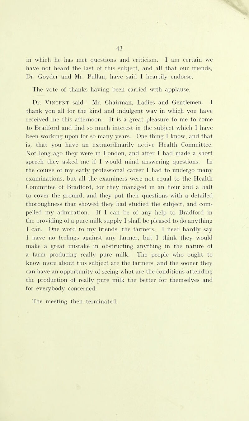 in which he has met questions and criticism. I am certain we have not heard the last of this subject, and all that our friends. Dr. Goyder and Mr. Pullan, have said I heartily endorse. The vote of thanks having been carried with applause, Dr. Vincent said : Mr. Chairman, Ladies and Gentlemen. I thank you all for the kind and indulgent way in which you have received me this afternoon. It is a great pleasure to me to come to Bradford and find so much interest in the subject which I have been working upon for so many years. One thing T know, and that is, that you have an extraordinarily active Health Committee. Not long ago they were in London, and after I had made a short speech they asked me if I would mind answering questions. In the course of my early professional career I had to undergo many examinations, but all the examiners were not equal to the Health Committee of Bradford, for they managed in an hour and a half to cover the ground, and they put their questions with a detailed thoroughness that showed they had studied the subject, and com- pelled my admiration. If I can be of any help to Bradford in the providing of a pure milk supply I shall be pleased to do anything I can. One word to my friends, the farmers. I need hardly say 1 have no feelings against any farmer, but I think they would make a great mistake in obstructing anything in the nature of a farm producing really pure milk. The people who ought to know more about this subject are the farmers, and the sooner they can have an opportunity of seeing what are the conditions attending the production of really pure milk the better for themselves and for everybody concerned. The meeting then terminated.