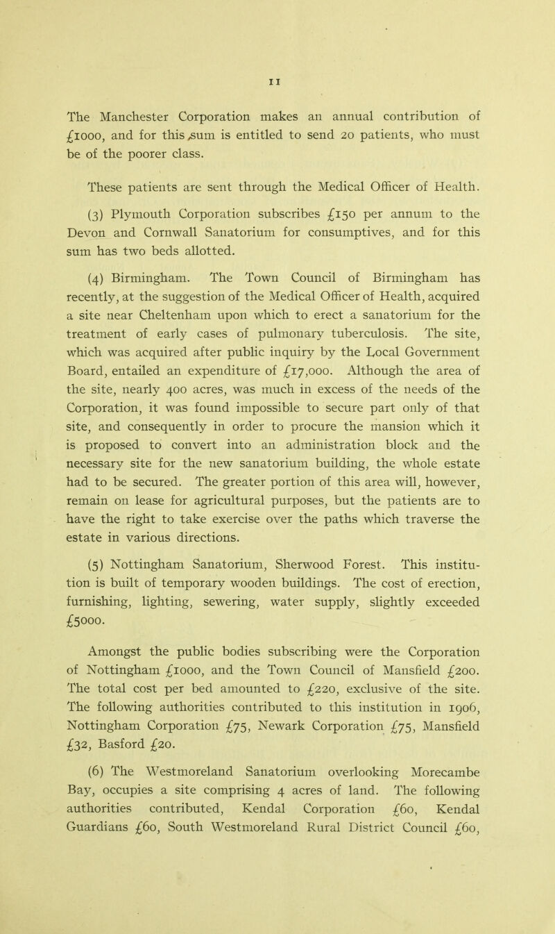 IT The Manchester Corporation makes an annual contribution of £1000, and for this /Sum is entitled to send 20 patients, who must be of the poorer class. These patients are sent through the Medical Officer of Health. (3) Plymouth Corporation subscribes £150 per annum to the Devon and Cornwall Sanatorium for consumptives, and for this sum has two beds allotted. (4) Birmingham. The Town Council of Birmingham has recently, at the suggestion of the Medical Officer of Health, acquired a site near Cheltenham upon which to erect a sanatorium for the treatment of early cases of pulmonary tuberculosis. The site, which was acquired after public inquiry by the Local Government Board, entailed an expenditure of £17,000. Although the area of the site, nearly 400 acres, was much in excess of the needs of the Corporation, it was found impossible to secure part only of that site, and consequently in order to procure the mansion which it is proposed to convert into an administration block and the necessary site for the new sanatorium building, the whole estate had to be secured. The greater portion of this area will, however, remain on lease for agricultural purposes, but the patients are to have the right to take exercise over the paths which traverse the estate in various directions. (5) Nottingham Sanatorium, Sherwood Forest. This institu- tion is built of temporary wooden buildings. The cost of erection, furnishing, lighting, sewering, water supply, slightly exceeded £5000. Amongst the public bodies subscribing were the Corporation of Nottingham £1000, and the Town Council of Mansfield £200. The total cost per bed amounted to £220, exclusive of the site. The following authorities contributed to this institution in 1906, Nottingham Corporation £75, Newark Corporation £75, Mansfield £32, Basford £20. (6) The Westmoreland Sanatorium overlooking Morecambe Bay, occupies a site comprising 4 acres of land. The following authorities contributed, Kendal Corporation £60, Kendal Guardians £60, South Westmoreland Rural District Council £60,