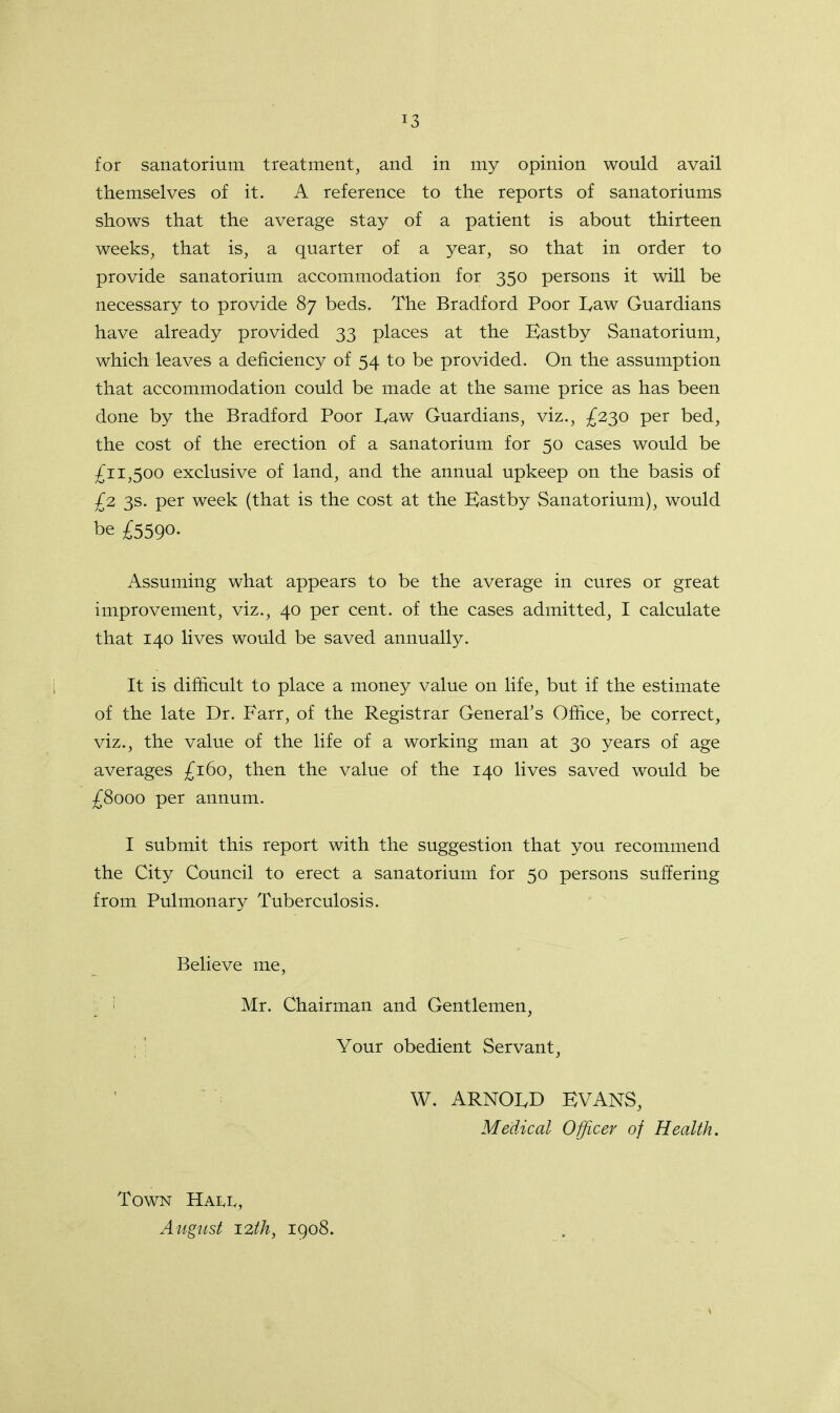 T3 for sanatorium treatment, and in my opinion would avail themselves of it. A reference to the reports of sanatoriums shows that the average stay of a patient is about thirteen weeks, that is, a quarter of a year, so that in order to provide sanatorium accommodation for 350 persons it will be necessary to provide 87 beds. The Bradford Poor I,aw Guardians have already provided 33 places at the Eastby Sanatorium, which leaves a deficiency of 54 to be provided. On the assumption that accommodation could be made at the same price as has been done by the Bradford Poor I^aw Guardians, viz., £230 per bed, the cost of the erection of a sanatorium for 50 cases would be £11,500 exclusive of land, and the annual upkeep on the basis of £2 3s. per week (that is the cost at the Eastby Sanatorium), would be £5590- Assuming what appears to be the average in cures or great improvement, viz., 40 per cent, of the cases admitted, I calculate that 140 lives would be saved annually. It is difficult to place a money value on life, but if the estimate of the late Dr. Farr, of the Registrar General's Office, be correct, viz., the value of the life of a working man at 30 years of age averages £160, then the value of the 140 lives saved would be £8000 per annum. I submit this report with the suggestion that you recommend the City Council to erect a sanatorium for 50 persons suffering from Pulmonary Tuberculosis. Believe me, Mr. Chairman and Gentlemen, Your obedient Servant, W. ARNOLD EVANS, Medical Officer of Health. Town Hall, August 12th, 1908.