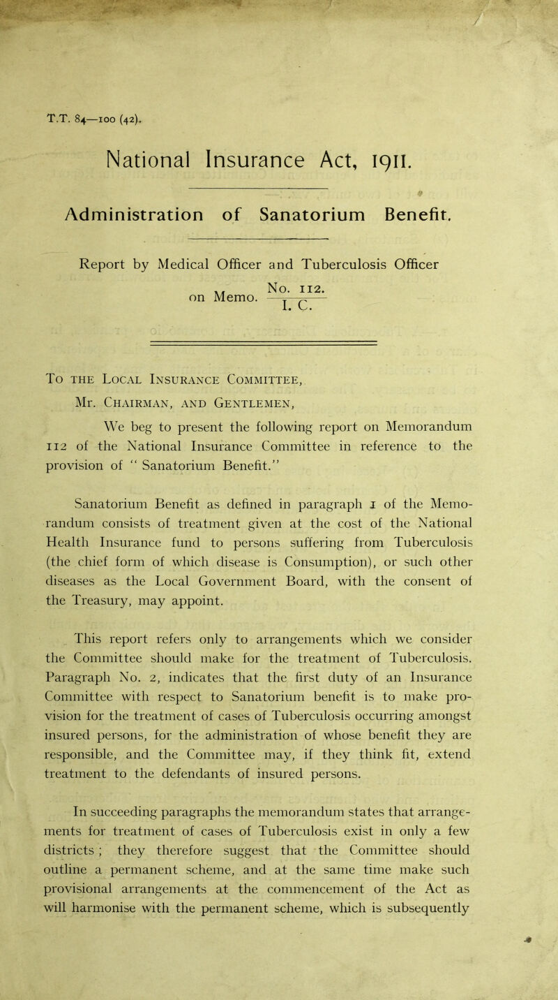 T.T. 84—100 (42). National Insurance Act, 1911. Administration of Sanatorium Benefit. Report by Medical Officer and Tuberculosis Officer To the Local Insurance Committee, Mr. Chairman, and Gentlemen, We beg to present the following report on Memorandum 112 of the National Insurance Committee in reference to the provision of  Sanatorium Benefit. Sanatorium Benefit as defined in paragraph I of the Memo- randum consists of treatment given at the cost of the National Health Insurance fund to persons suffering from Tuberculosis (the chief form of which disease is Consumption), or such other diseases as the Local Government Board, with the consent of the Treasury, may appoint. This report refers only to arrangements which we consider the Committee should make for the treatment of Tuberculosis. Paragraph No. 2, indicates that the first duty of an Insurance Committee with respect to Sanatorium benefit is to make pro- vision for the treatment of cases of Tuberculosis occurring amongst insured persons, for the administration of whose benefit they are responsible, and the Committee may, if they think fit, extend treatment to the defendants of insured persons. In succeeding paragraphs the memorandum states that arrange- ments for treatment of cases of Tuberculosis exist in only a few districts ; they therefore suggest that the Committee should outline a permanent scheme, and at the same time make such provisional arrangements at the commencement of the Act as will harmonise with the permanent scheme, which is subsequently