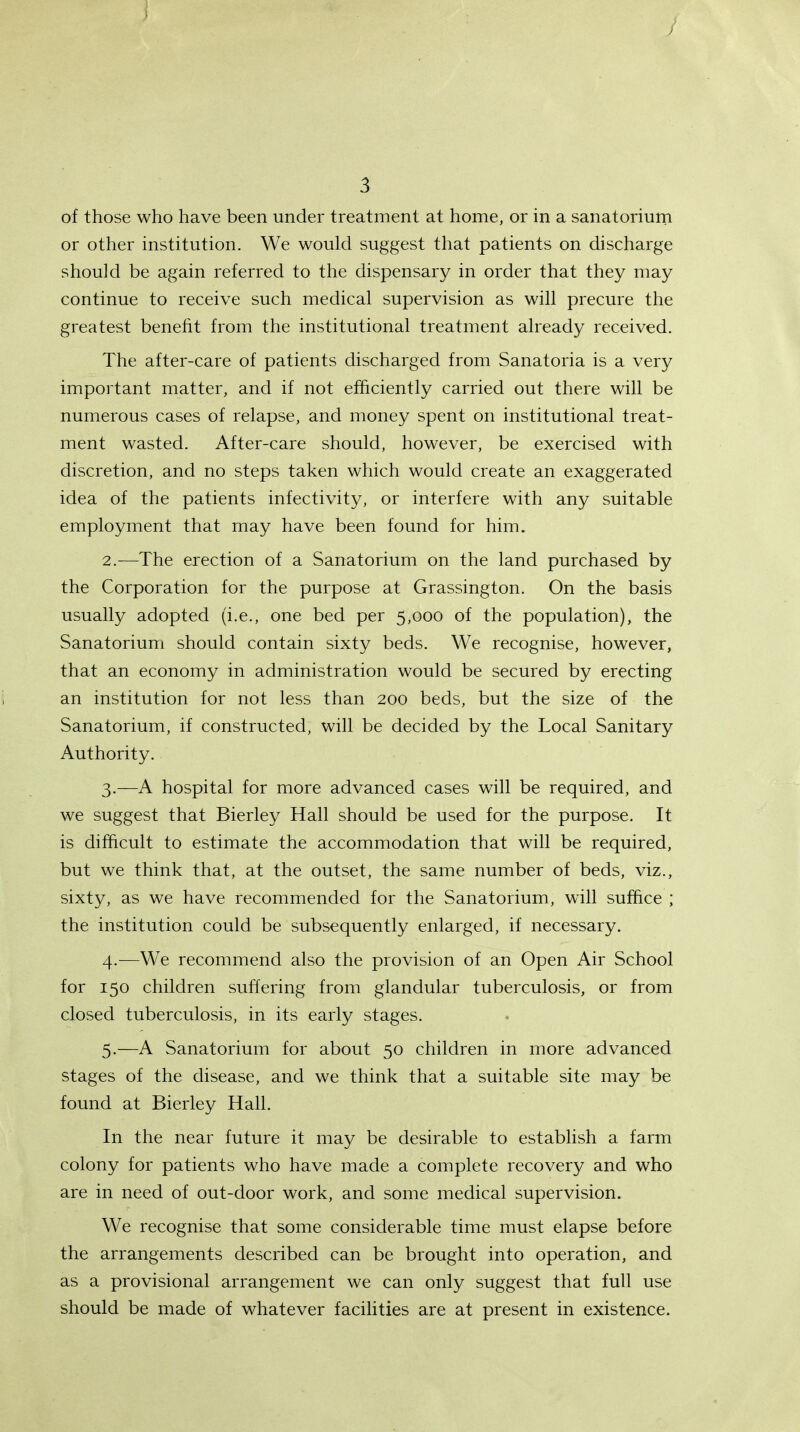 J \ J 3 of those who have been under treatment at home, or in a sanatorium or other institution. We would suggest that patients on discharge should be again referred to the dispensary in order that they may continue to receive such medical supervision as will precure the greatest benefit from the institutional treatment already received. The after-care of patients discharged from Sanatoria is a very important matter, and if not efficiently carried out there will be numerous cases of relapse, and money spent on institutional treat- ment wasted. After-care should, however, be exercised with discretion, and no steps taken which would create an exaggerated idea of the patients infectivity, or interfere with any suitable employment that may have been found for him. 2. —The erection of a Sanatorium on the land purchased by the Corporation for the purpose at Grassington. On the basis usually adopted (i.e., one bed per 5,000 of the population), the Sanatorium should contain sixty beds. We recognise, however, that an economy in administration would be secured by erecting i an institution for not less than 200 beds, but the size of the Sanatorium, if constructed, will be decided by the Local Sanitary Authority. 3. —A hospital for more advanced cases will be required, and we suggest that Bierley Hall should be used for the purpose. It is difficult to estimate the accommodation that will be required, but we think that, at the outset, the same number of beds, viz., sixty, as we have recommended for the Sanatorium, will suffice ; the institution could be subsequently enlarged, if necessary. 4. —We recommend also the provision of an Open Air School for 150 children suffering from glandular tuberculosis, or from closed tuberculosis, in its early stages. 5. —A Sanatorium for about 50 children in more advanced stages of the disease, and we think that a suitable site may be found at Bierley Hall. In the near future it may be desirable to establish a farm colony for patients who have made a complete recovery and who are in need of out-door work, and some medical supervision. We recognise that some considerable time must elapse before the arrangements described can be brought into operation, and as a provisional arrangement we can only suggest that full use should be made of whatever facilities are at present in existence.