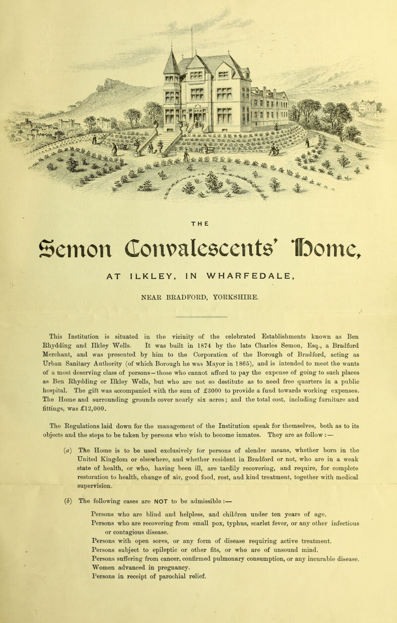 THE Sernon Commlescente' Ibome, AT ILKLEY, IN WHARFEDALE, NEAR BRADFORD, YORKSHIRE. This Institution is situated in the vicinity of the celebrated Establishments known as Ben Rhydding and Ilkley Wells. It was built in 1874 by the late Charles Semon, Esq., a Bradford Merchant, and was presented by him to the Corporation of the Borough of Bradford, acting as Urban Sanitary Authority (of which Borough he was Mayor in 1865), and is intended to meet the wants of a most deserving class of persons —those who cannot afford to pay the expense of going to such places as Ben Rhydding or Ilkley Wells, hut who are not so destitute as to need free quarters in a public hospital. The gift was accompanied with the sum of £3000 to provide a fund towards working expenses. The Home and surrounding grounds cover nearly six acres; and the total cost, including furniture and fittings, was £12,000. The Regulations laid down for the management of the Institution speak for themselves, both as to its objects and the steps to be taken by persons who wish to become inmates. They are as follow: — (a) The Home is to be used exclusively for persons of slender means, whether born in the United Kingdom or elsewhere, and whether resident in Bradford or not, who are in a weak state of health, or who, having been ill, are tardily recovering, and require, for complete restoration to health, change of air, good food, rest, and kind treatment, together with medical supervision. (b) The following cases are NOT to be admissible:— Persons who are blind and helpless, and children under ten years of age. Persons who are recovering from small pox, typhus, scarlet fever, or any other infectious or contagious disease. Persons with open sores, or any form of disease requiring active treatment. Persons subject to epileptic or other fits, or who are of unsound mind. Persons suffering from cancer, confirmed pulmonary consumption, or any incurable disease. Women advanced in pregnancy. Persons in receipt of parochial relief.