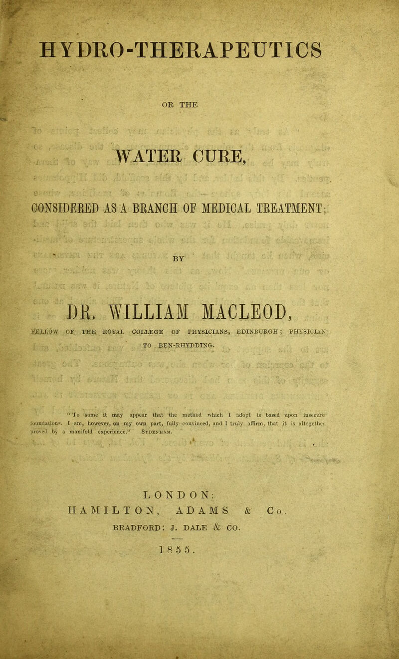 HYDRO-THERAPEUTICS OR THE WATER CURE, CONSIDERED ASA BRANCH OF MEDICAL TREATMENT; BY DR. WILLIAM MACLEOD, FELLOW OF THE ROYAL COLLEGE OF PHYSICIANS, EDINBURGH ; PHYSICIAN TO BEN-RHYDDING. “ To some it may appear that the method which I adopt is based upon insecure foundations. I am, however, ou my own part, fully convinced, and I truly affirm, that it is altogether proved by a manifold experience.” Sydenham. LONDON: HAMILTON, ADAMS & Co. BRADFORD: J. DALE & CO.