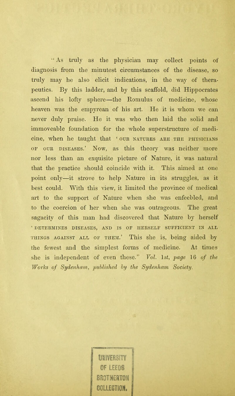 “ As truly as the physician may collect points of diagnosis from the minutest circumstances of the disease, so truly may he also elicit indications, in the way of thera- peutics. By this ladder, and by this scaffold, did Hippocrates ascend his lofty sphere—the Romulus of medicine, whose heaven was the empyrean of his art. He it is whom we can never duly praise. He it was who then laid the solid and immoveable foundation for the whole superstructure of medi- cine, when he taught that ‘ our natures are the physicians of our diseases.’ Now, as this theory was neither more nor less than an exquisite picture of Nature, it was natural that the practice should coincide with it. This aimed at one point only—it strove to help Nature in its straggles, as it best could. With this view, it limited the province of medical art to the support of Nature when she was enfeebled, and to the coercion of her when she was outrageous. The great sagacity of this man had discovered that Nature by herself ‘ determines diseases, and is of herself sufficient in all things against all of them.’ This she is, being aided by the fewest and the simplest forms of medicine. At times she is independent of even these.” Vol. 1 st, page 16 of the Works of Sydenham, published by the Sydenham Society. j UNIVERSITY OF LEEDS J BROTHERTON C0LLEGT10N. j