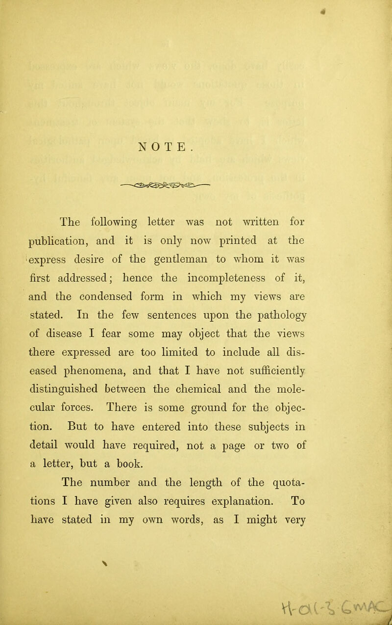 4 NOTE. The following letter was not written for publication, and it is only now printed at the express desire of the gentleman to whom it was first addressed; hence the incompleteness of it, and the condensed form in which my views are stated. In the few sentences upon the pathology of disease I fear some may object that the views there expressed are too limited to include all dis- eased phenomena, and that I have not sufficiently distinguished between the chemical and the mole- cular forces. There is some ground for the objec- tion. But to have entered into these subjects in detail would have required, not a page or two of a letter, but a book. The number and the length of the quota- tions I have given also requires explanation. To have stated in my own words, as I might very \ W