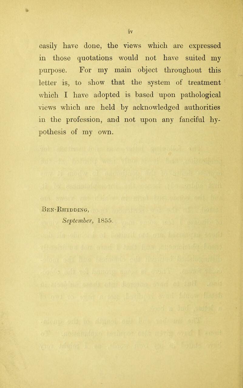 IV easily have done, the views which are expressed in those quotations would not have suited my purpose. For my main object throughout this letter is, to show that the system of treatment which I have adopted is based upon pathological views which are held by acknowledged authorities in the profession, and not upon any fanciful hy- pothesis of my own. Ben-Rhydding, September, 1855.