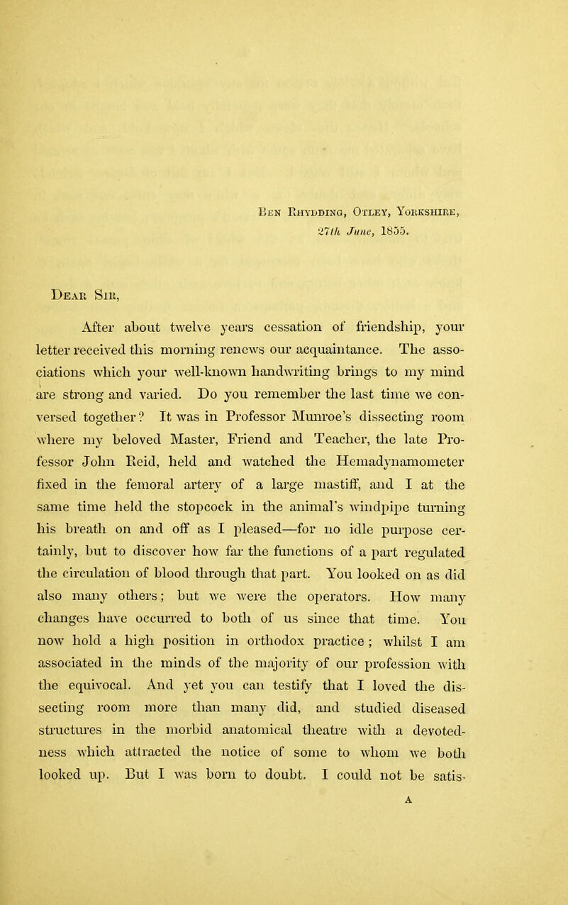 Ben Rhydding, Oxley, Yorkshire, 27Ik June, 1835. Dear Sir, After about twelve years cessation of friendship, your letter received this morning renews our acquaintance. The asso- ciations which your well-known handwriting brings to my mind are strong and varied. Do you remember the last time we con- versed together ? It was in Professor Munroe’s dissecting room where my beloved Master, Friend and Teacher, the late Pro- fessor John Reid, held and watched the Hemadynamometer fixed in the femoral artery of a large mastiff, and I at the same time held the stopcock in the animal's windpipe turning his breath on and off as I pleased—for no idle purpose cer- tainly, but to discover how far the functions of a part regulated the circulation of blood through that part. You looked on as did also many others; but we were the operators. How many changes have occurred to both of us since that time. You now hold a high position in orthodox practice ; whilst I am associated in the minds of the majority of our profession with the equivocal. And yet you can testify that I loved the dis- secting room more than many did, and studied diseased structures in the morbid anatomical theatre with a devoted- ness which attracted the notice of some to whom we both looked up. Rut I was born to doubt. I could not be satis- A