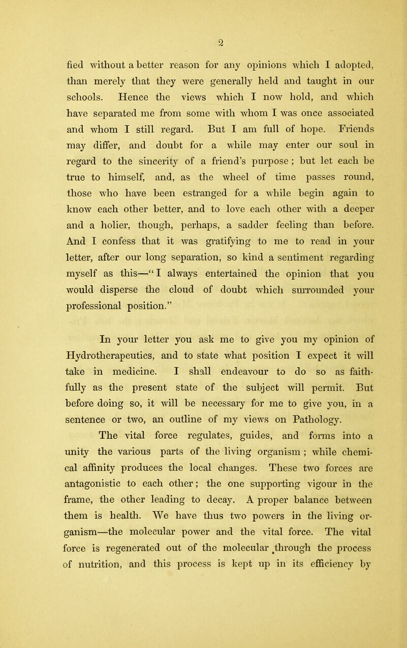 fied without a better reason for any opinions which I adopted, than merely that they were generally held and taught in our schools. Hence the views which I now hold, and which have separated me from some with whom I was once associated and whom I still regard. But I am full of hope. Friends may differ, and doubt for a while may enter our soul in regard to the sincerity of a friend’s purpose ; but let each be true to himself, and, as the wheel of time passes round, those who have been estranged for a while begin again to know each other better, and to love each other with a deeper and a holier, though, perhaps, a sadder feeling than before. And I confess that it was gratifying to me to read in your letter, after our long separation, so kind a sentiment regarding myself as this—“ I always entertained the opinion that you would disperse the cloud of doubt which surrounded your professional position.” In your letter you ask me to give you my opinion of Hydrotherapeutics, and to state what position I expect it will take in medicine. I shall endeavour to do so as faith- fully as the present state of the subject will permit. But before doing so, it will be necessary for me to give you, in a sentence or two, an outline of my views on Pathology. The vital force regulates, guides, and forms into a unity the various parts of the living organism ; while chemi- cal affinity produces the local changes. These two forces are antagonistic to each other; the one supporting vigour in the frame, the other leading to decay. A proper balance between them is health. We have thus two powers in the living or- ganism—the molecular power and the vital force. The vital force is regenerated out of the molecular through the process of nutrition, and this process is kept up in its efficiency by