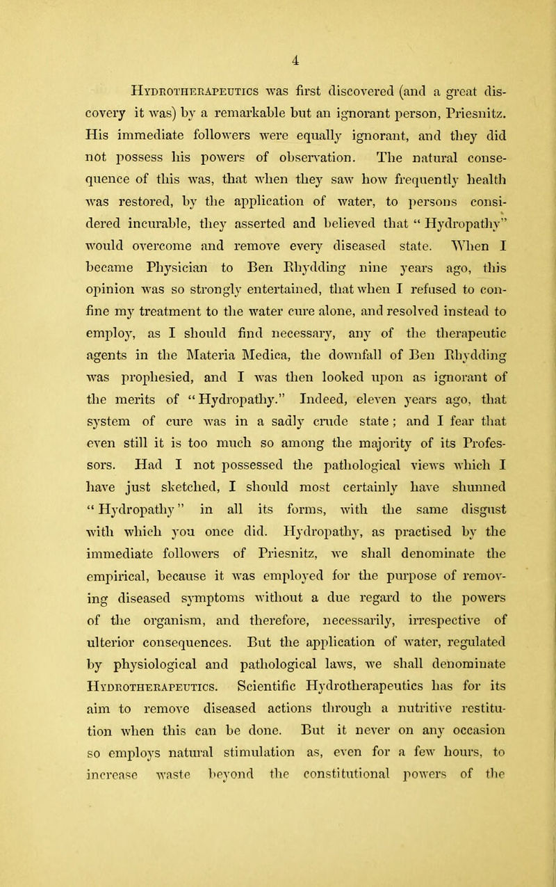 Hydeotherapeutics was first discovered (and a great dis- covery it was) by a remarkable but an ignorant person, Priesnitz. His immediate followers were equally ignorant, and they did not possess bis powers of observation. The natural conse- quence of this was, that when they saw how frequently health was restored, by the application of water, to persons consi- dered incurable, they asserted and believed that “ Hydropathy” would overcome and remove every diseased state. When I became Physician to Ben Bhydding nine years ago, this opinion was so strongly entertained, that when I refused to con- fine my treatment to the water cure alone, and resolved instead to employ, as I should find necessary, any of the therapeutic agents in the Materia Medica, the downfall of Ben Bhydding was prophesied, and I was then looked upon as ignorant of the merits of “ Hydropathy.” Indeed, eleven years ago, that system of cure was in a sadly crude state; and I fear that even still it is too much so among the majority of its Profes- sors. Had I not possessed the pathological views which I have just sketched, I should most certainly have shunned “ Hydropathy ” in all its forms, with the same disgust with which you once did. Hydropathy, as practised by the immediate followers of Priesnitz, we shall denominate the empirical, because it was employed for the purpose of remov- ing diseased symptoms without a due regard to the powers of the organism, and therefore, necessarily, irrespective of ulterior consequences. But the application of water, regulated by physiological and pathological laws, we shall denominate Hyoeotherapeutics. Scientific Hydrotherapeutics has for its aim to remove diseased actions through a nutritive restitu- tion when this can be done. But it never on any occasion so employs natural stimulation as, even for a few hours, to increase waste beyond the constitutional powers of the