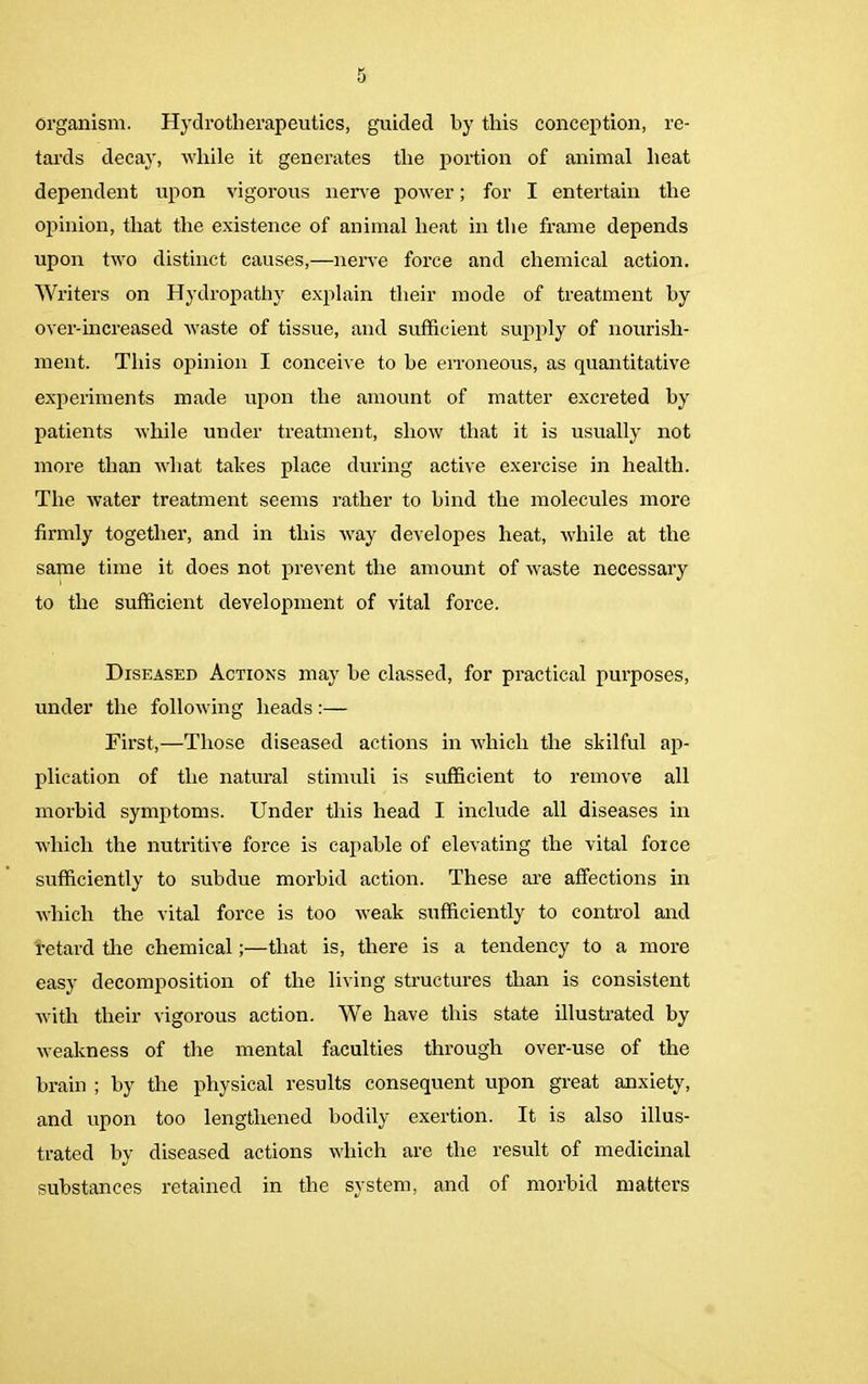 organism. Hydrotherapeutics, guided by this conception, re- tards decay, while it generates the portion of animal heat dependent upon vigorous nerve power; for I entertain the opinion, that the existence of animal heat in the frame depends upon two distinct causes,—nerve force and chemical action. Writers on Hydropathy explain their mode of treatment hy over-in creased waste of tissue, and sufficient supply of nourish- ment. This opinion I conceive to he erroneous, as quantitative experiments made upon the amount of matter excreted by patients while under treatment, show that it is usually not more than what takes place during active exercise in health. The water treatment seems rather to hind the molecules more firmly together, and in this way developes heat, while at the same time it does not prevent the amount of waste necessary to the sufficient development of vital force. Diseased Actions may he classed, for practical purposes, under the following heads:— First,—Those diseased actions in which the skilful ap- plication of the natural stimuli is sufficient to remove all morbid symptoms. Under this head I include all diseases in which the nutritive force is capable of elevating the vital force sufficiently to subdue morbid action. These are affections in which the vital force is too weak sufficiently to control and retard the chemical;—that is, there is a tendency to a more easy decomposition of the living structures than is consistent with their vigorous action. We have this state illustrated by weakness of the mental faculties through over-use of the brain ; by the physical results consequent upon great anxiety, and upon too lengthened bodily exertion. It is also illus- trated by diseased actions which are the result of medicinal substances retained in the system, and of morbid matters