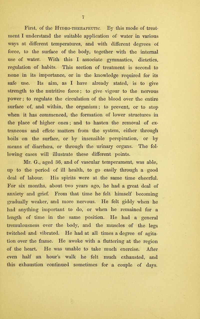 First, of tlie Hydro-therapeutic. By this mode of treat- ment I understand the suitable application of water in various ways at different temperatures, and with different degrees of force, to the surface of the body, together with the internal use of water. With this I associate gymnastics, dietetics, regulation of habits. This section of treatment is second to none in its importance, or in the knowledge required for its safe use. Its aim, as I have already stated, is to give strength to the nutritive force; to give vigour to the nervous power; to regulate the circulation of the blood over the entire surface of, and within, the organism; to prevent, or to stop when it has commenced, the formation of lower structures in the place of higher ones ; and to hasten the removal of ex- traneous and effete matters from the system, either through boils on the surface, or by insensible perspiration, or by means of diarrhoea, or through the urinary organs. The fol- lowing cases will illustrate these different points. Mr. G., aged 36, and of vascular temperament, was able, up to the period of ill health, to go easily through a good deal of labour. His spirits were at the same time cheerful. For six months, about two years ago, he had a great deal of anxiety and grief. From that time he felt himself becoming gradually weaker, and more nervous. He felt giddy when he had anything important to do, or when he remained for a length of time in the same position. He had a general tremulousness over the body, and the muscles of the legs twitched and vibrated. He had at all times a degree of agita- tion over the frame. He awoke with a fluttering at the region of the heart. Fie was unable to take much exercise. After even half an hour’s walk he felt much exhausted, and this exhaustion continued sometimes for a couple of days.