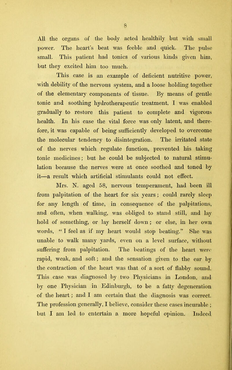 All the organs of the body acted healthily hut with small power. The heart’s heat was feeble and quick. The pulse small. This patient had tonics of various kinds given him, but they excited him too much. This case is an example of deficient nutritive power, with debility of the nervous system, and a loose holding together of the elementary components of tissue. By means of gentle tonic and soothing liydrotherapeutic treatment, I was enabled gradually to restore this patient to complete and vigorous health. In his case the vital force was only latent, and there- fore, it was capable of being sufficiently developed to overcome the molecular tendency to disintegration. The irritated state of the nerves which regulate function, prevented his taking tonic medicines; but he could be subjected to natural stimu- lation because the nerves were at once soothed and toned by it—a result which artificial stimulants could not effect. Mrs. N. aged 58, nervous temperament, had been ill from palpitation of the heart for six years; could rarely sleep for any length of time, in consequence of the palpitations, and often, when walking, was obliged to stand still, and lay- hold of something, or lay herself down ; or else, in her own words, “ T feel as if my heart would stop beating.” She was unable to walk many yards, even on a level surface, without suffering from palpitation. The heatings of the heart were rapid, weak, and soft; and the sensation given to the ear by the contraction of the heart was that of a sort of flabby sound. This case was diagnosed by two Physicians in London, and by one Physician in Edinburgh, to be a fatty degeneration of the heart; and I am certain that the diagnosis was correct. The profession generally, I believe, consider these cases incurable ; but I am led to entertain a more hopeful opinion. Indeed