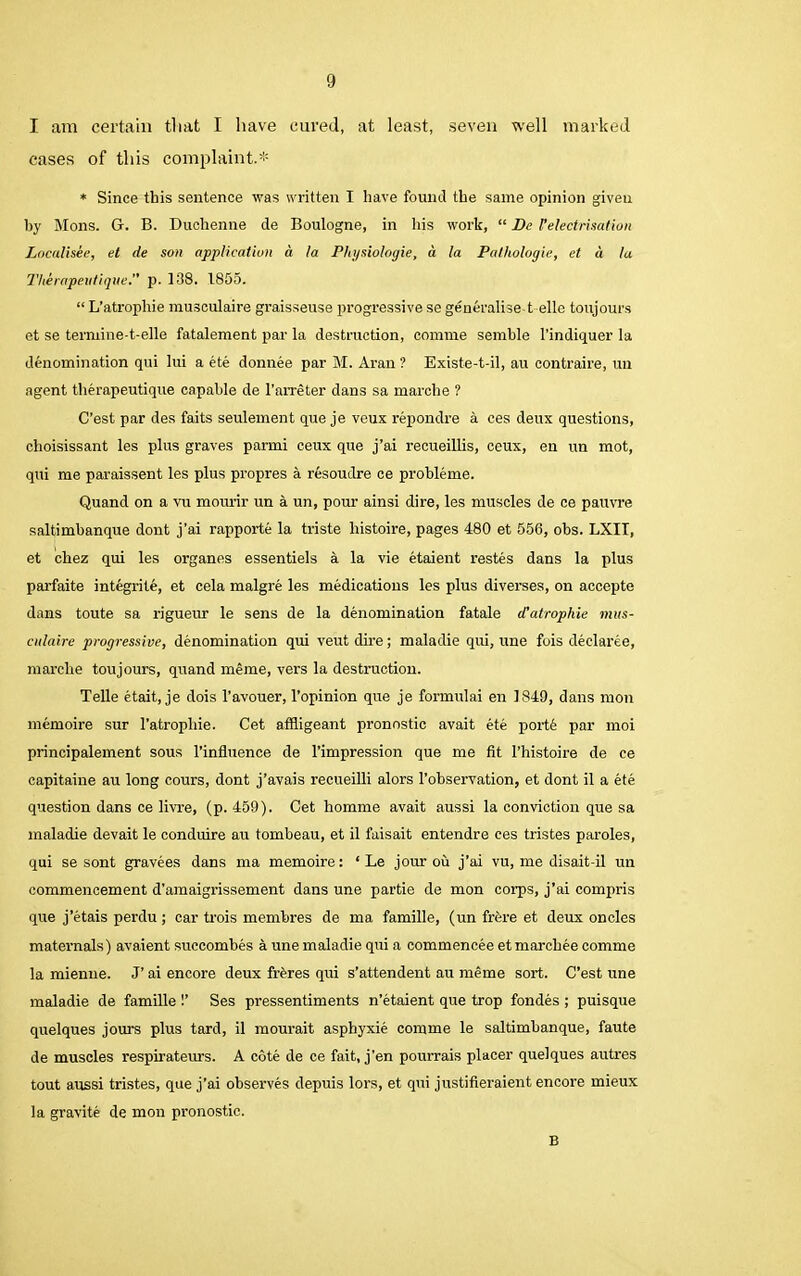 I am certain that I have cured, at least, seven well marked cases of this complaint.* * Since this sentence was written I have found the same opinion giveu by Mons. G. B. Duchenne de Boulogne, in his work, “ Be l’electrisation Localisee, el de son application d la Physiologic, d la Pathologic, et a la Therapeutique. p. 138. 1855. “ L’atrophie musculaire graisseuse progressive se generalise-telle toujours et se termine-t-elle fatalement par la destruction, comme semhle l’indiquer la denomination qui lui a ete donnee par M. Aran ? Existe-t-il, au contraire, un agent therapeutique capable de l’arreter dans sa marche ? C’est par des faits seulement que je veux repondre a ces deux questions, choisissant les plus graves parmi ceux que j’ai recueillis, ceux, en un mot, qui me paraissent les plus propres a resoudre ce probleme. Quand on a vu mourir un a un, pour ainsi dire, les muscles de ce pauvre saltimbanque dont j’ai rapporte la triste liistoire, pages 480 et 556, obs. LXIT, et chez qui les organes essentiels a la vie etaient restes dans la plus parfaite integrite, et cela malgre les medications les plus diverses, on accepte dans toute sa rigueur le sens de la denomination fatale d'atrophie mus- culaire progressive, denomination qui veutdire; maladie qui, une fois declaree, marche toujours, quand meme, vers la destruction. Telle etait, je dois l’avouer, l’opinion que je formulai en 1849, dans mon memoire sur l'atropliie. Cet affligeant pronostic avait ete porte par moi principalement sous l’influence de l’impression que me fit l’histoire de ce capitaine au long cours, dont j’avais recueilli alors l’observation, et dont il a ete question dans ce livre, (p. 459). Cet homme avait aussi la conviction que sa maladie devait le conduire au tombeau, et il faisait entendre ces tristes paroles, qui se sont gravees dans ma memoire: ‘ Le jour ou j’ai vu, me disait-il un commencement d’amaigrissement dans une partie de mon corps, j’ai compris que j’etais perdu ; car trois membres de ma famille, (un frore et deux oncles maternals) avaient succomhes a une maladie qui a commencee etmarchee comme la mienne. J’ ai encore deux fibres qui s’attendent au meme sort. C’est une maladie de famille Ses pressentiments n’etaient que trop fondes ; puisque quelques jours plus tard, il mourait asphyxie comme le saltimbanque, faute de muscles respirateurs. A cote de ce fait, j'en pourrais placer quelques autres tout aussi tristes, que j’ai observes depuis lors, et qui justifieraient encore mieux la gravite de mon pronostic. B