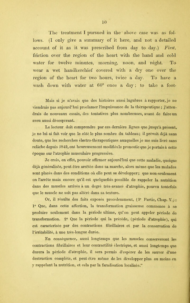 The treatment I pursued in the' above case was as fol- lows. (I only give a summary of it here, and not a detailed account of it as it was prescribed from day to day.) First, friction over the region of the heart with the hand and cold water for twelve minutes, morning, noon, and night. To wear a wet handkerchief covered with a dry one over the region of the heart for two hours, twice a day. To have a wash down with water at GO0 once a day; to take a foot- Mais si je n’avais que des bistoires aussi lugubres a rapporter, je lie viendrais pas aujourd’hui proclamer rimpuissance de la fberapeutique ; j’atten- drais de nouveaux essais, des tentatives plus nombreuses, avant de fairenn aveu aussi desesperant. Le lecteur doit comprendre par ces demiere lignes que jusqu’a present, je ne lui ai fait voir que le cote le plus sombre du tableau; il prevoit deja sans doute, que les recberches electro-tberapeutiques auxquelles je me suis livre sans relacbe depuis 1849, ont heureusement modifies le pronostic que jeportaisa cette epoque sur l’atropbie musculaire progressive. Je crois, en effet, pouvoir affirmer aujourd’liui que. cette maladie, quoique deja generalisee, peut etre arretee dans sa marche, alors mfeme que les malades sont places dans des conditions ou elle peut se developper; que non-seulement on l’arrete mais encore qu’il est quelquefois possible de rappeler la nutrition dans des muscles arrives a un degre tris-avance d’atropbie, pourvu toutefois que le muscle ne soit pas altere dans sa texture. Or, il resulte des faits exposes precedemment, (3e Partie, Cliap. V.j: 1° Que, dans cette affection, la transformation graisseuse commence a sa produire seulement dans la periode ultime, qu’on peut appeler periode do transformation. 2° Que la periode qui la precede, (periode d’atropbie), qui est caracterisee par des contractions fibrillaires et par la conservation de l’irritabilite, a une trfes-longue duree. En consequence, aussi longtemps que les muscles conserveront les contractions fibrillaires et leur contractilite electrique, et aussi longtemps que durera la periode d’atropbie, il sera permis d’esperer de les sauver d’une destruction complete, et peut-etre meme deles developper plus ou moins en y rappelant la nutrition, et eela par la faradisation localisee.”
