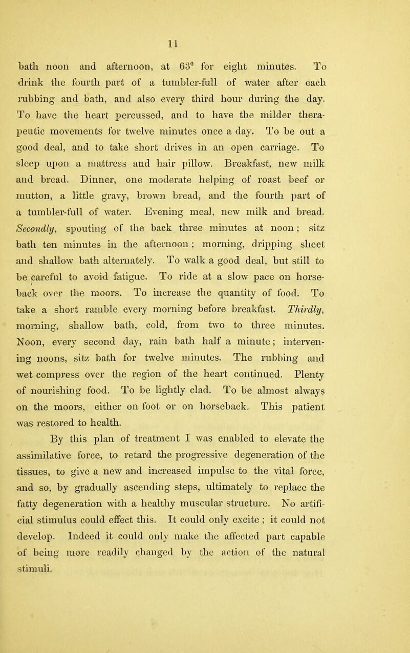bath noon and afternoon, at 63° for eight minutes. To drink the fourth part of a tumbler-full of water after each rubbing and bath, and also every third hour during the day. To have the heart percussed, and to have the milder thera- peutic movements for twelve minutes once a day. To be out a good deal, and to take short drives in an open carriage. To sleep upon a mattress and hair pillow. Breakfast, new milk and bread. Dinner, one moderate helping of roast beef or mutton, a little gravy, brown bread, and the fourth part of a tumbler-full of water. Evening meal, new milk and bread. Secondly, spouting of the back three minutes at noon; sitz bath ten minutes in the afternoon ; morning, dripping sheet and shallow bath alternately. To walk a good deal, but still to be careful to avoid fatigue. To ride at a slow pace on horse- back over the moors. To increase the quantity of food. To take a short ramble every morning before breakfast. Thirdly, morning, shallow bath, cold, from two to three minutes. Noon, every second day, rain bath half a minute; interven- ing noons, sitz bath for twelve minutes. The rubbing and wet compress over the region of the heart continued. Plenty of nourishing food. To be lightly clad. To be almost always on the moors, either on foot or on horseback. This patient was restored to health. By this plan of treatment I was enabled to elevate the assimilative force, to retard the progressive degeneration of the tissues, to give a new and increased impulse to the vital force, and so, by gradually ascending steps, ultimately to replace the fatty degeneration with a healthy muscular structure. No artifi- cial stimulus could effect this. It could only excite ; it could not develop. Indeed it could only make the affected part capable of being more readily changed by the action of the natural stimuli.