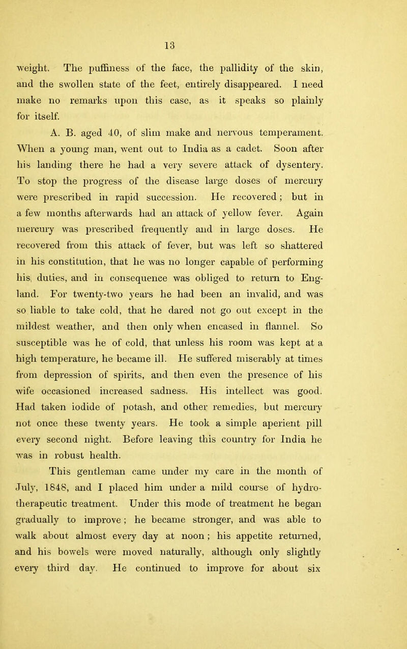 weight. The puffiness of the face, the pallidity of the skin, and the swollen state of the feet, entirely disappeared. I need make no remarks upon this case, as it speaks so plainly for itself. A. B. aged 40, of slim make and nervous temperament. When a young man, went out to India as a cadet. Soon after his landing there he had a very severe attack of dysentery. To stop the progress of the disease large doses of mercury were prescribed in rapid succession. He recovered; but in a few months afterwards had an attack of yellow fever. Again mercury was prescribed frequently and in large doses. He recovered from this attack of fever, but was left so shattered in his constitution, that he was no longer capable of performing liis, duties, and in consequence was obliged to return to Eng- land. For twenty-two years he had been an invalid, and was so liable to take cold, that he dared not go out except in the mildest weather, and then only when encased in flannel. So susceptible was he of cold, that unless his room was kept at a high temperature, he became ill. He suffered miserably at times from depression of spirits, and then even the presence of his wife occasioned increased sadness. His intellect was good. Had taken iodide of potash, and other remedies, but mercury not once these twenty years. He took a simple aperient pill every second night. Before leaving this country for India he was in robust health. This gentleman came under my care in the month of July, 1848, and I placed him under a mild course of hydro- therapeutic treatment. Under this mode of treatment he began gradually to improve; he became stronger, and was able to walk about almost every day at noon; his appetite returned, and his bowels were moved naturally, although only slightly every third day. He continued to improve for about six