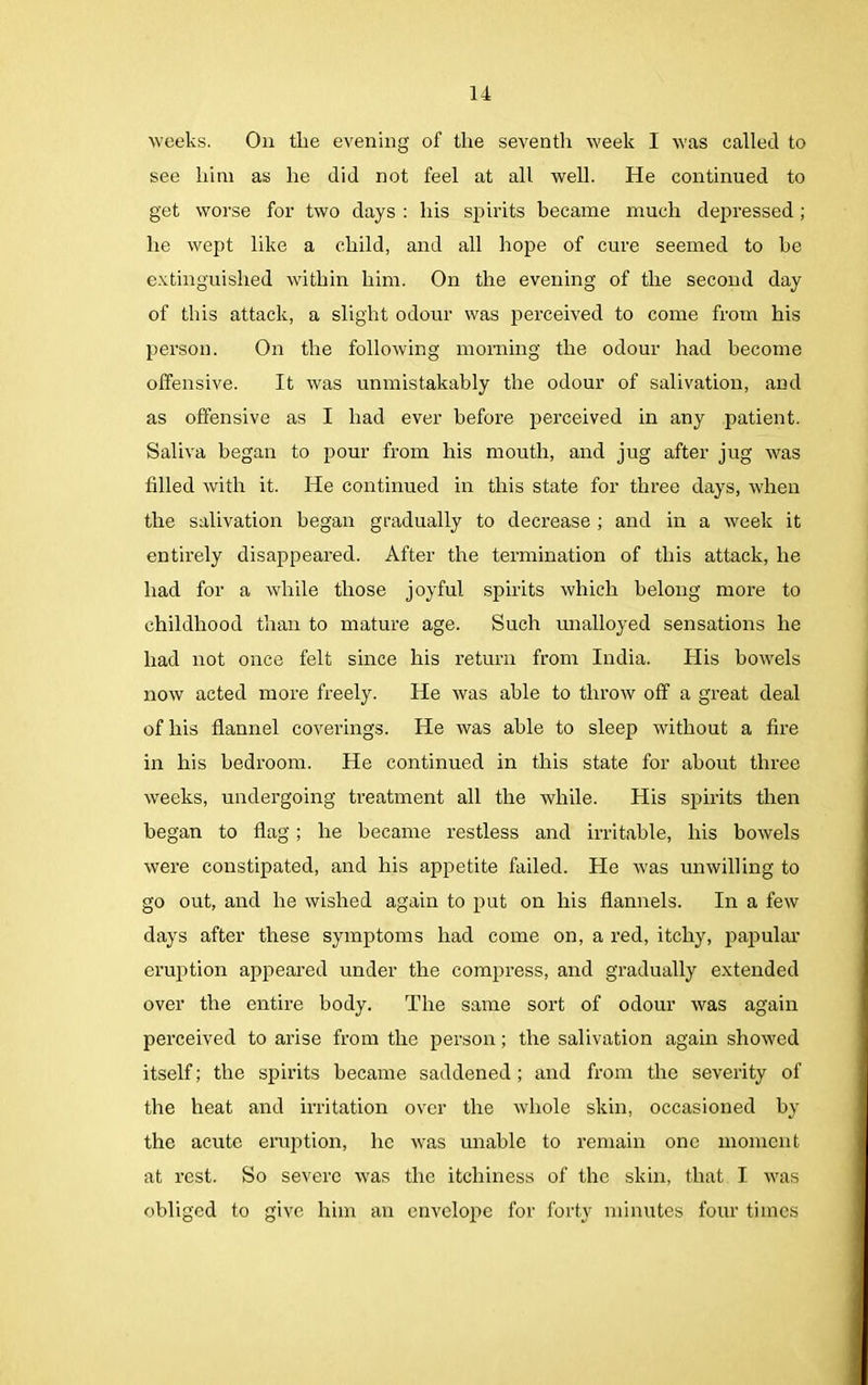 weeks. On the evening of the seventh week I was called to see him as he did not feel at all well. He continued to get worse for two days : his spirits became much depressed ; he wept like a child, and all hope of cure seemed to he extinguished within him. On the evening of the second day of this attack, a slight odour was perceived to come from his person. On the following morning the odour had become offensive. It was unmistakably the odour of salivation, and as offensive as I had ever before perceived in any patient. Saliva began to pour from his mouth, and jug after jug was filled with it. He continued in this state for three days, when the salivation began gradually to decrease ; and in a week it entirely disappeared. After the termination of this attack, he had for a while those joyful spirits which belong more to childhood than to mature age. Such unalloyed sensations he had not once felt since his return from India. His bowels now acted more freely. He was able to throw off a great deal of his flannel coverings. He was able to sleep without a fire in his bedroom. He continued in this state for about three weeks, undergoing treatment all the while. His spirits then began to flag ; he became restless and irritable, his bowels were constipated, and his appetite failed. He w’as unwilling to go out, and he wished again to put on his flannels. In a few days after these symptoms had come on, a red, itchy, papular eruption appeared under the compress, and gradually extended over the entire body. The same sort of odour was again perceived to arise from the person; the salivation again showed itself; the spirits became saddened ; and from the severity of the heat and irritation over the whole skin, occasioned by the acute eruption, he was unable to remain one moment at rest. So severe was the itchiness of the skin, that. I was obliged to give him an envelope for forty minutes four times